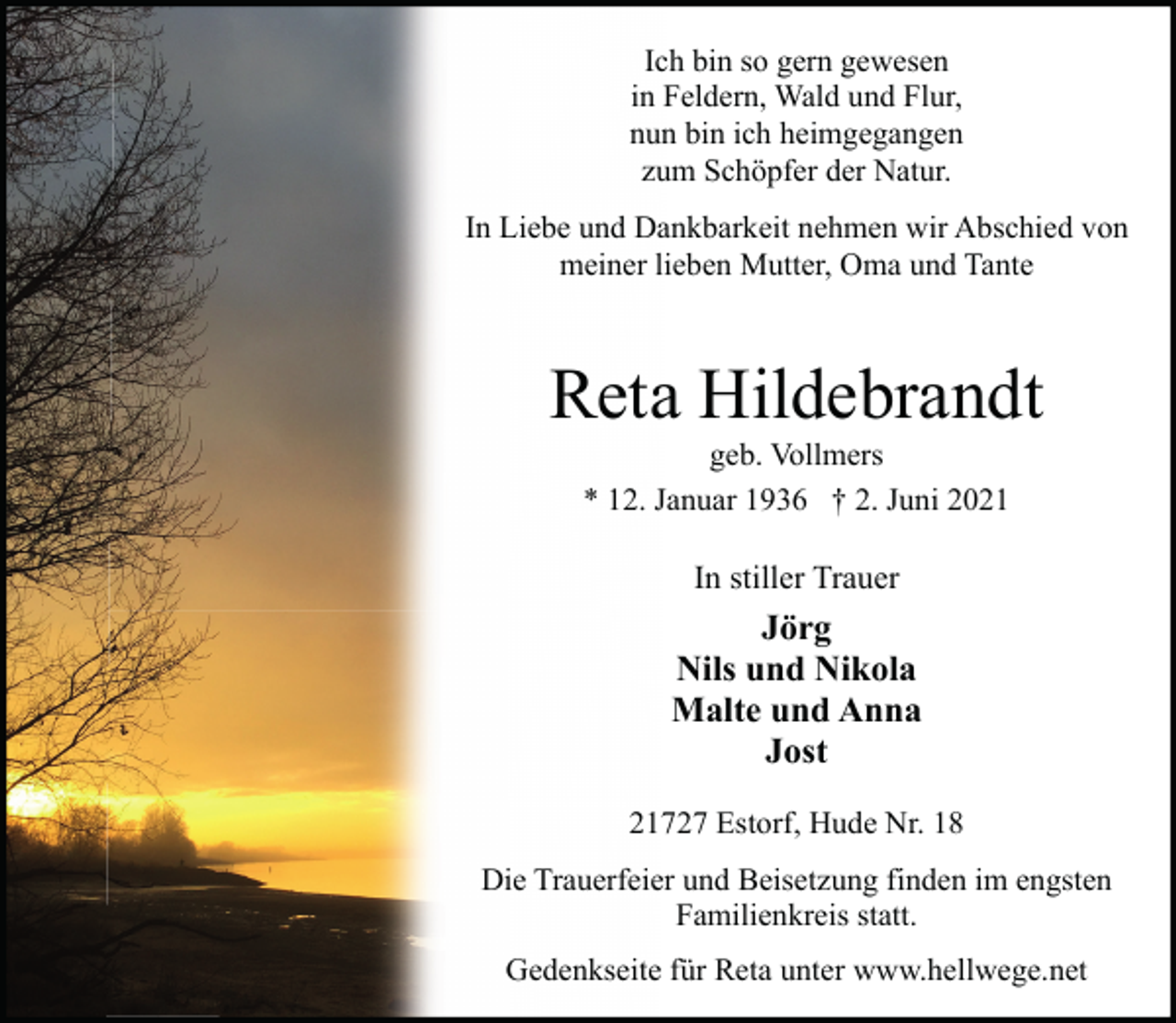 <p>Ich bin so gern gewesen<br />in Feldern, Wald und Flur,<br />nun bin ich heimgegangen<br />zum Schöpfer der Natur.<br />In Liebe und Dankbarkeit nehmen wir Abschied von<br />meiner lieben Mutter, Oma und Tante</p><p>Reta Hildebrandt<br />geb. Vollmers<br />* 12. Januar 1936 † 2. Juni 2021</p><p>In stiller Trauer</p><p>Jörg<br />Nils und Nikola<br />Malte und Anna<br />Jost<br />21727 Estorf, Hude Nr. 18<br />Die Trauerfeier und Beisetzung finden im engsten<br />Familienkreis statt.<br />Gedenkseite für Reta unter www.hellwege.net</p>