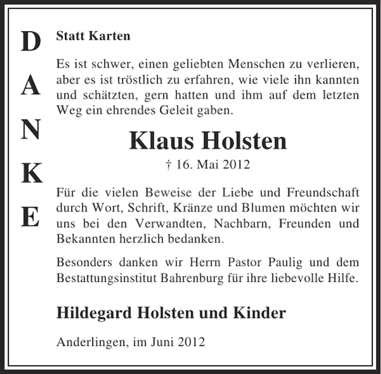 <p>D<br />A<br />N<br />K<br />E</p>
<p>Statt Karten<br />Es ist schwer, einen geliebten Menschen zu verlieren,<br />aber es ist tröstlich zu erfahren, wie viele ihn kannten<br />und schätzten, gern hatten und ihm auf dem letzten<br />Weg ein ehrendes Geleit gaben.</p>
<p>Klaus Holsten<br />† 16. Mai 2012<br />Für die vielen Beweise der Liebe und Freundschaft<br />durch Wort, Schrift, Kränze und Blumen möchten wir<br />uns bei den Verwandten, Nachbarn, Freunden und<br />Bekannten herzlich bedanken.<br />Besonders danken wir Herrn Pastor Paulig und dem<br />Bestattungsinstitut Bahrenburg für ihre liebevolle Hilfe.</p>
<p>Hildegard Holsten und Kinder<br />Anderlingen, im Juni 2012</p>