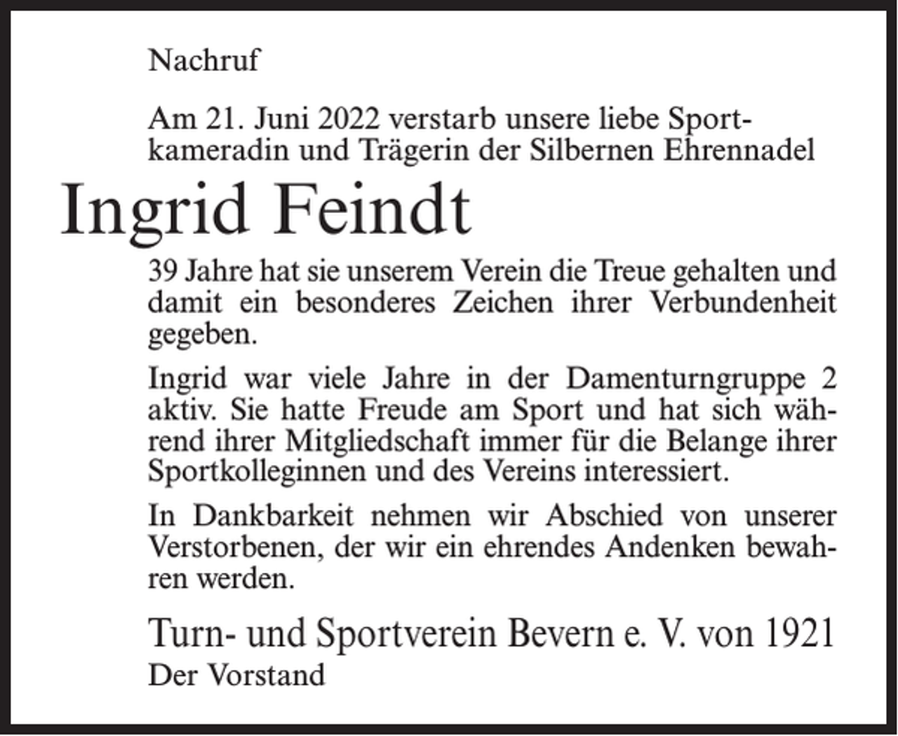 <p>Nachruf<br />Am 21. Juni 2022 verstarb unsere liebe Sportkameradin und Trägerin der Silbernen Ehrennadel</p><p>Ingrid Feindt</p><p>39 Jahre hat sie unserem Verein die Treue gehalten und<br />damit ein besonderes Zeichen ihrer Verbundenheit<br />gegeben.<br />Ingrid war viele Jahre in der Damenturngruppe 2<br />aktiv. Sie hatte Freude am Sport und hat sich während ihrer Mitgliedschaft immer für die Belange ihrer<br />Sportkolleginnen und des Vereins interessiert.<br />In Dankbarkeit nehmen wir Abschied von unserer<br />Verstorbenen, der wir ein ehrendes Andenken bewahren werden.</p><p>Turn- und Sportverein Bevern e. V. von 1921<br />Der Vorstand</p>