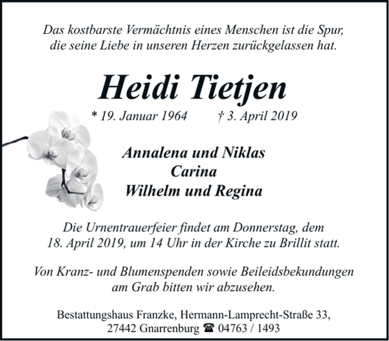 <p>Das kostbarste Vermächtnis eines Menschen ist die Spur,<br />die seine Liebe in unseren Herzen zurückgelassen hat.</p><p>Heidi Tietjen</p><p>* 19. Januar 1964</p><p>† 3. April 2019</p><p>Annalena und Niklas<br />Carina<br />Wilhelm und Regina<br />Die Urnentrauerfeier findet am Donnerstag, dem<br />18. April 2019, um 14 Uhr in der Kirche zu Brillit statt.<br />Von Kranz- und Blumenspenden sowie Beileidsbekundungen<br />am Grab bitten wir abzusehen.<br />Bestattungshaus Franzke, Hermann-Lamprecht-Straße 33,<br />27442 Gnarrenburg ( 04763 / 1493</p>