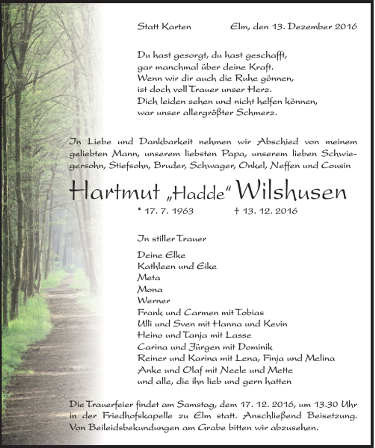 <p>Statt Karten</p><p>Elm, den 13. Dezember 2016</p><p>Du hast gesorgt, du hast geschafft,<br />gar manchmal über deine Kraft.<br />Wenn wir dir auch die Ruhe gönnen,<br />ist doch voll Trauer unser Herz.<br />Dich leiden sehen und nicht helfen können,<br />war unser allergrößter Schmerz.<br />In Liebe und Dankbarkeit nehmen wir Abschied von meinem<br />geliebten Mann, unserem liebsten Papa, unserem lieben Schwiegersohn, Stiefsohn, Bruder, Schwager, Onkel, Neffen und Cousin</p><p>Hartmut „Hadde“ Wilshusen<br />* 17. 7. 1963 † 13. 12. 2016<br />In stiller Trauer<br />Deine Elke<br />Kathleen und Eike<br />Meta<br />Mona<br />Werner<br />Frank und Carmen mit Tobias<br />Ulli und Sven mit Hanna und Kevin<br />Heino und Tanja mit Lasse<br />Carina und Jürgen mit Dominik<br />Reiner und Karina mit Lena, Finja und Melina<br />Anke und Olaf mit Neele und Mette<br />und alle, die ihn lieb und gern hatten<br />Die Trauerfeier findet am Samstag, dem 17. 12. 2016, um 13.30 Uhr<br />in der Friedhofskapelle zu Elm statt. Anschließend Beisetzung.<br />Von Beileidsbekundungen am Grabe bitten wir abzusehen.</p>