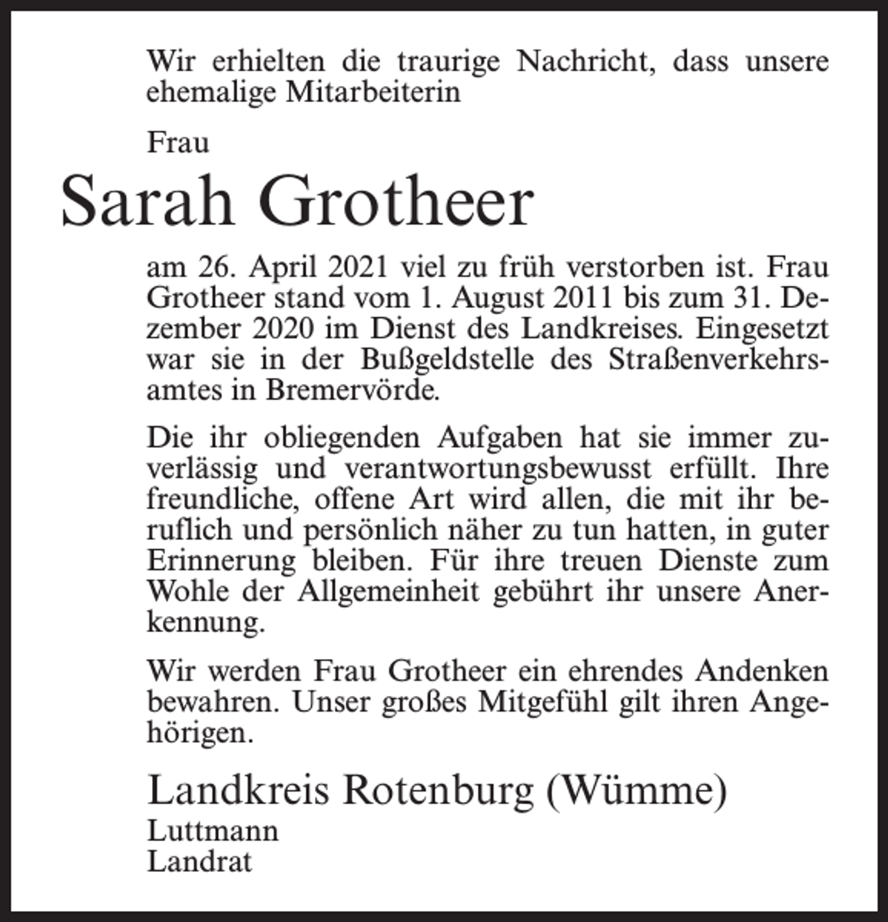<p>Wir erhielten die traurige Nachricht, dass unsere<br />ehemalige Mitarbeiterin<br />Frau</p><p>Sarah Grotheer<br />am 26. April 2021 viel zu früh verstorben ist. Frau<br />Grotheer stand vom 1. August 2011 bis zum 31. Dezember 2020 im Dienst des Landkreises. Eingesetzt<br />war sie in der Bußgeldstelle des Straßenverkehrsamtes in Bremervörde.<br />Die ihr obliegenden Aufgaben hat sie immer zuverlässig und verantwortungsbewusst erfüllt. Ihre<br />freundliche, offene Art wird allen, die mit ihr beruflich und persönlich näher zu tun hatten, in guter<br />Erinnerung bleiben. Für ihre treuen Dienste zum<br />Wohle der Allgemeinheit gebührt ihr unsere Anerkennung.<br />Wir werden Frau Grotheer ein ehrendes Andenken<br />bewahren. Unser großes Mitgefühl gilt ihren Angehörigen.</p><p>Landkreis Rotenburg (Wümme)<br />Luttmann<br />Landrat</p>