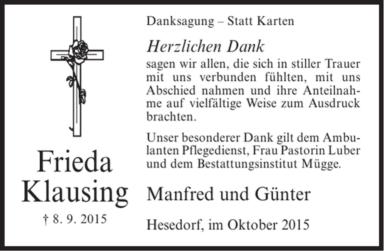 <p>Danksagung – Statt Karten</p><p>Herzlichen Dank</p><p>sagen wir allen, die sich in stiller Trauer<br />mit uns verbunden fühlten, mit uns<br />Abschied nahmen und ihre Anteilnahme auf vielfältige Weise zum Ausdruck<br />brachten.</p><p>Frieda<br />Klausing<br />† 8. 9. 2015</p><p>Unser besonderer Dank gilt dem Ambulanten Pflegedienst, Frau Pastorin Luber<br />und dem Bestattungsinstitut Mügge.</p><p>Manfred und Günter<br />Hesedorf, im Oktober 2015</p>