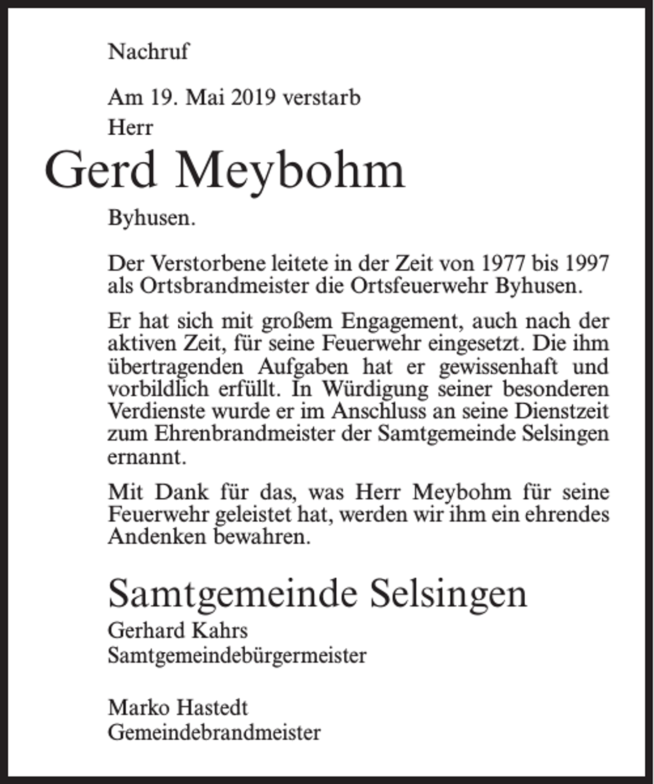 <p>Nachruf<br />Am 19. Mai 2019 verstarb<br />Herr</p><p>Gerd Meybohm<br />Byhusen.<br />Der Verstorbene leitete in der Zeit von 1977 bis 1997<br />als Ortsbrandmeister die Ortsfeuerwehr Byhusen.<br />Er hat sich mit großem Engagement, auch nach der<br />aktiven Zeit, für seine Feuerwehr eingesetzt. Die ihm<br />übertragenden Aufgaben hat er gewissenhaft und<br />vorbildlich erfüllt. In Würdigung seiner besonderen<br />Verdienste wurde er im Anschluss an seine Dienstzeit<br />zum Ehrenbrandmeister der Samtgemeinde Selsingen<br />ernannt.<br />Mit Dank für das, was Herr Meybohm für seine<br />Feuerwehr geleistet hat, werden wir ihm ein ehrendes<br />Andenken bewahren.</p><p>Samtgemeinde Selsingen<br />Gerhard Kahrs<br />Samtgemeindebürgermeister<br />Marko Hastedt<br />Gemeindebrandmeister</p>