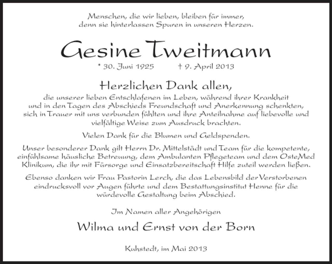 <p>Menschen, die wir lieben, bleiben für immer,<br />denn sie hinterlassen Spuren in unseren Herzen.</p><p>Gesine Tweitmann<br />* 30. Juni 1925</p><p>† 9. April 2013</p><p>Herzlichen Dank allen,</p><p>die unserer lieben Entschlafenen im Leben, während ihrer Krankheit<br />und in den Tagen des Abschieds Freundschaft und Anerkennung schenkten,<br />sich in Trauer mit uns verbunden fühlten und ihre Anteilnahme auf liebevolle und<br />vielfältige Weise zum Ausdruck brachten.<br />Vielen Dank für die Blumen und Geldspenden.<br />Unser besonderer Dank gilt Herrn Dr. Mittelstädt und Team für die kompetente,<br />einfühlsame häusliche Betreuung, dem Ambulanten Pflegeteam und dem OsteMed<br />Klinikum, die ihr mit Fürsorge und Einsatzbereitschaft Hilfe zuteil werden ließen.<br />Ebenso danken wir Frau Pastorin Lerch, die das Lebensbild der Verstorbenen<br />eindrucksvoll vor Augen führte und dem Bestattungsinstitut Henne für die<br />würdevolle Gestaltung beim Abschied.<br />Im Namen aller Angehörigen</p><p>Wilma und Ernst von der Born<br />Kuhstedt, im Mai 2013</p>