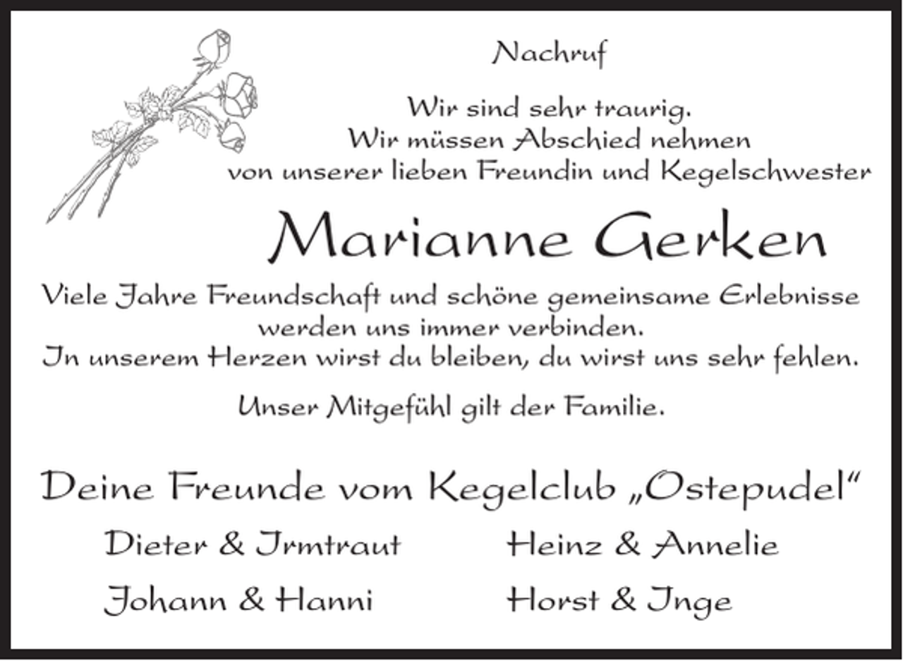 <p>Nachruf<br />Wir sind sehr traurig.<br />Wir müssen Abschied nehmen<br />von unserer lieben Freundin und Kegelschwester</p><p>Marianne Gerken<br />Viele Jahre Freundschaft und schöne gemeinsame Erlebnisse<br />werden uns immer verbinden.<br />In unserem Herzen wirst du bleiben, du wirst uns sehr fehlen.<br />Unser Mitgefühl gilt der Familie.</p><p>Deine Freunde vom Kegelclub „Ostepudel“<br />Dieter &amp; Irmtraut<br />Johann &amp; Hanni</p><p>Heinz &amp; Annelie<br />Horst &amp; Inge</p>