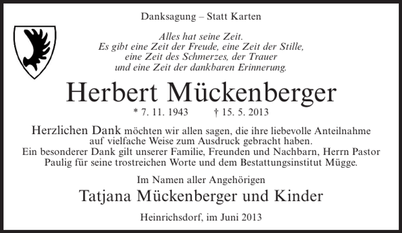 <p>Danksagung – Statt Karten<br />Alles hat seine Zeit.<br />Es gibt eine Zeit der Freude, eine Zeit der Stille,<br />eine Zeit des Schmerzes, der Trauer<br />und eine Zeit der dankbaren Erinnerung.</p><p>Herbert Mückenberger<br />* 7. 11. 1943</p><p>† 15. 5. 2013</p><p>Herzlichen Dank möchten wir allen sagen, die ihre liebevolle Anteilnahme</p><p>auf vielfache Weise zum Ausdruck gebracht haben.<br />Ein besonderer Dank gilt unserer Familie, Freunden und Nachbarn, Herrn Pastor<br />Paulig für seine trostreichen Worte und dem Bestattungsinstitut Mügge.<br />Im Namen aller Angehörigen</p><p>Tatjana Mückenberger und Kinder<br />Heinrichsdorf, im Juni 2013</p>
