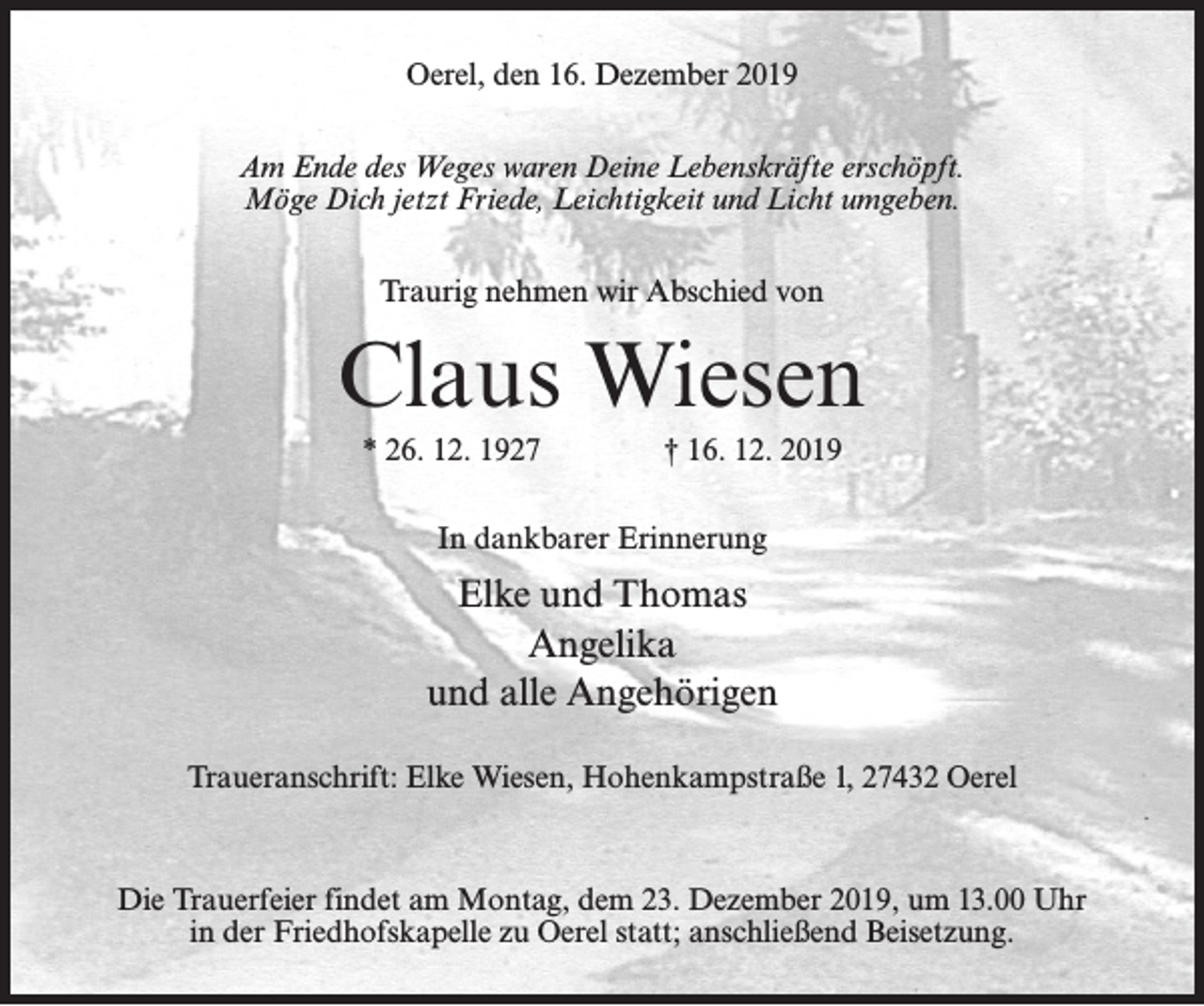 <p>Oerel, den 16. Dezember 2019<br />Am Ende des Weges waren Deine Lebenskräfte erschöpft.<br />Möge Dich jetzt Friede, Leichtigkeit und Licht umgeben.<br />Traurig nehmen wir Abschied von</p><p>Claus Wiesen<br />* 26. 12. 1927 † 16. 12. 2019<br />In dankbarer Erinnerung</p><p>Elke und Thomas<br />Angelika<br />und alle Angehörigen<br />Traueranschrift: Elke Wiesen, Hohenkampstraße 1, 27432 Oerel</p><p>Die Trauerfeier findet am Montag, dem 23. Dezember 2019, um 13.00 Uhr<br />in der Friedhofskapelle zu Oerel statt; anschließend Beisetzung.</p>