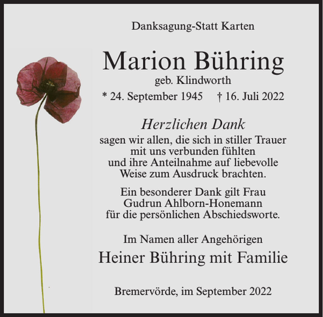 <p>Danksagung-Statt Karten</p><p>Marion Bühring</p><p>geb. Klindworth<br />* 24. September 1945 † 16. Juli 2022</p><p>Herzlichen Dank<br />sagen wir allen, die sich in stiller Trauer<br />mit uns verbunden fühlten<br />und ihre Anteilnahme auf liebevolle<br />Weise zum Ausdruck brachten.<br />Ein besonderer Dank gilt Frau<br />Gudrun Ahlborn-Honemann<br />für die persönlichen Abschiedsworte.<br />Im Namen aller Angehörigen</p><p>Heiner Bühring mit Familie<br />Bremervörde, im September 2022</p>
