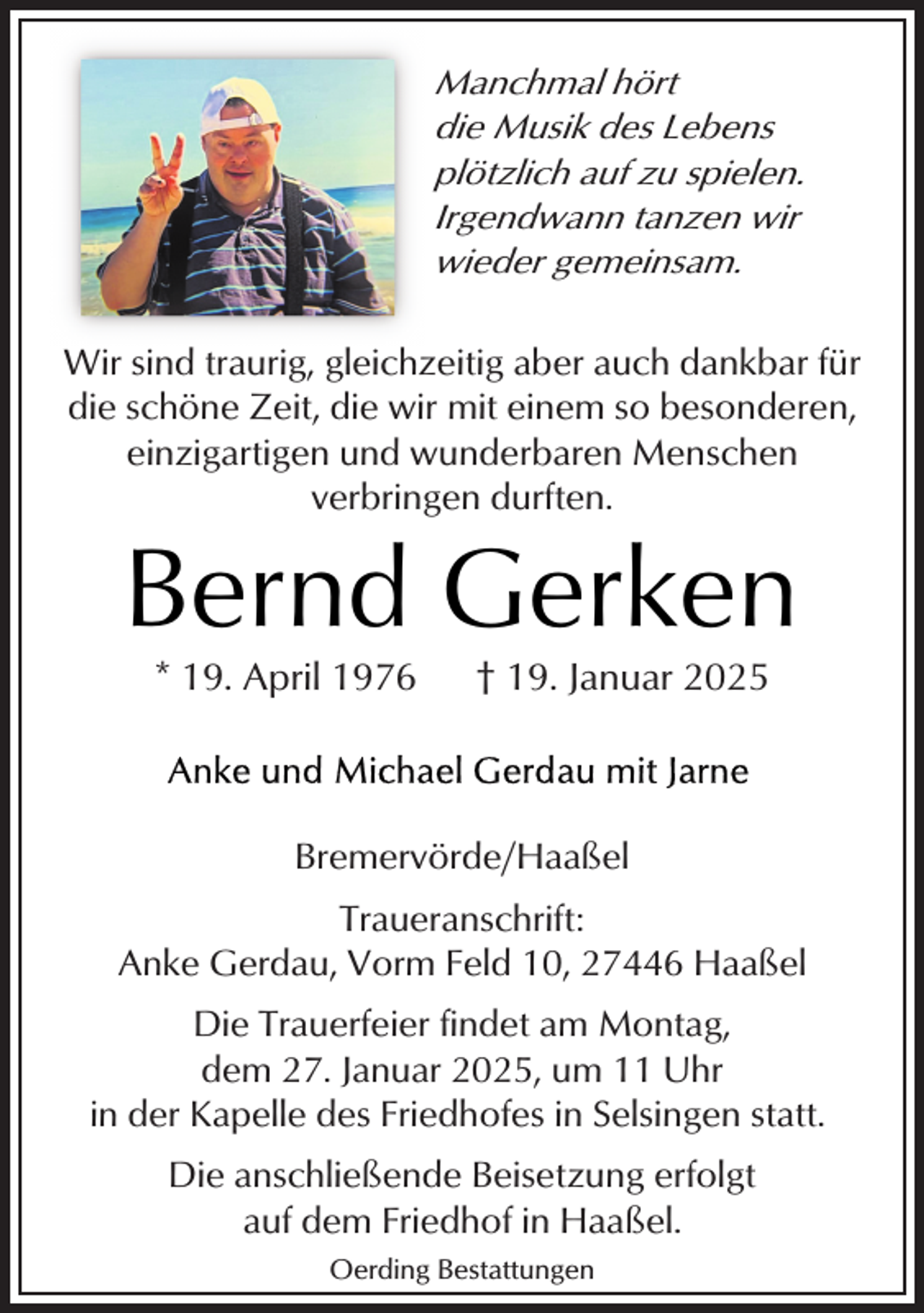 <p>Manchmal hört<br />die Musik des Lebens<br />plötzlich auf zu spielen.<br />Irgendwann tanzen wir<br />wieder gemeinsam.</p><p>Wir sind traurig, gleichzeitig aber auch dankbar für<br />die schöne Zeit, die wir mit einem so besonderen,<br />einzigartigen und wunderbaren Menschen<br />verbringen durften.</p><p>Bernd Gerken<br />* 19. April 1976</p><p>† 19. Januar 2025</p><p>Bremervörde/Haaßel<br />Traueranschrift:<br />Anke Gerdau, Vorm Feld 10, 27446 Haaßel<br />Die Trauerfeier findet am Montag,<br />dem 27. Januar 2025, um 11 Uhr<br />in der Kapelle des Friedhofes in Selsingen statt.<br />Die anschließende Beisetzung erfolgt<br />auf dem Friedhof in Haaßel.<br />Oerding Bestattungen</p>