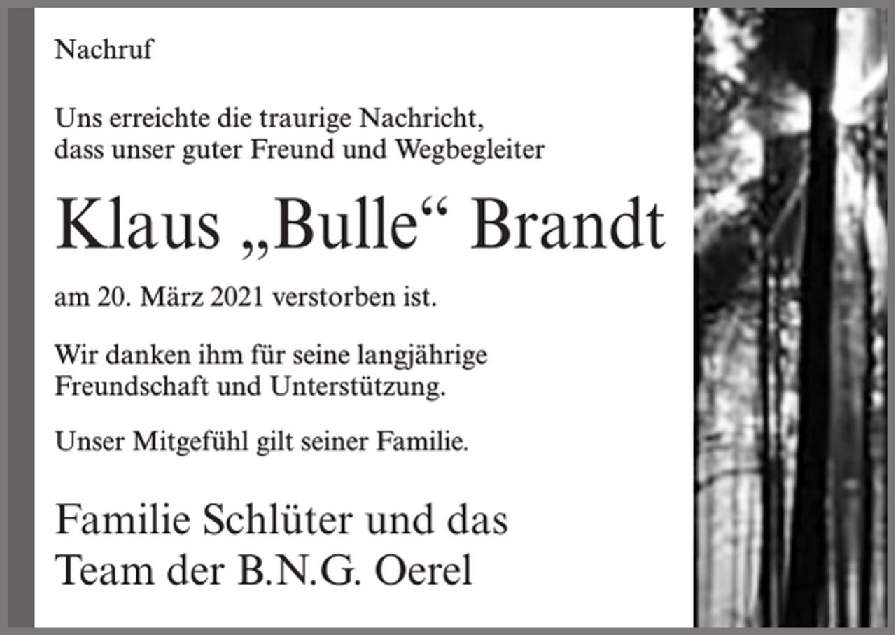 <p>Nachruf<br />Uns erreichte die traurige Nachricht,<br />dass unser guter Freund und Wegbegleiter</p><p>Klaus „Bulle“ Brandt<br />am 20. März 2021 verstorben ist.<br />Wir danken ihm für seine langjährige<br />Freundschaft und Unterstützung.<br />Unser Mitgefühl gilt seiner Familie.</p><p>Familie Schlüter und das<br />Team der B.N.G. Oerel</p>