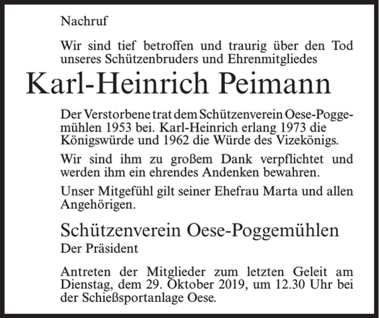 <p>Nachruf<br />Wir sind tief betroffen und traurig über den Tod<br />unseres Schützenbruders und Ehrenmitgliedes</p><p>Karl-Heinrich Peimann</p><p>Der Verstorbene trat dem Schützenverein Oese-Poggemühlen 1953 bei. Karl-Heinrich erlang 1973 die<br />Königswürde und 1962 die Würde des Vizekönigs.<br />Wir sind ihm zu großem Dank verpflichtet und<br />werden ihm ein ehrendes Andenken bewahren.<br />Unser Mitgefühl gilt seiner Ehefrau Marta und allen<br />Angehörigen.</p><p>Schützenverein Oese-Poggemühlen<br />Der Präsident</p><p>Antreten der Mitglieder zum letzten Geleit am<br />­Dienstag, dem 29. Oktober 2019, um 12.30 Uhr bei<br />der Schießsportanlage Oese.</p>
