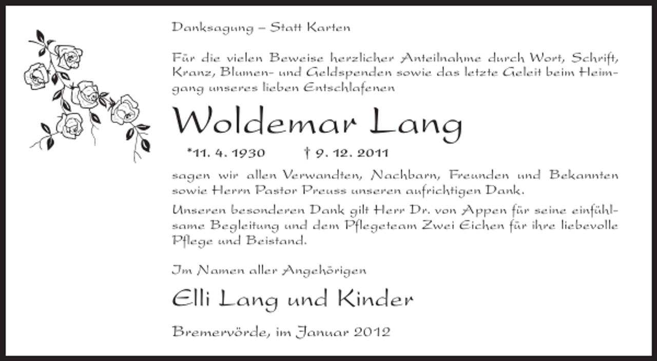 <p>Danksagung – Statt Karten<br />Für die vielen Beweise herzlicher Anteilnahme durch Wort, Schrift,<br />Kranz, Blumen- und Geldspenden sowie das letzte Geleit beim Heimgang unseres lieben Entschlafenen</p><p>Woldemar Lang<br />*11. 4. 1930<br />† 9. 12. 2011<br />sagen wir allen Verwandten, Nachbarn, Freunden und Bekannten<br />sowie Herrn Pastor Preuss unseren aufrichtigen Dank.<br />Unseren besonderen Dank gilt Herr Dr. von Appen für seine einfühlsame Begleitung und dem Pflegeteam Zwei Eichen für ihre liebevolle<br />Pflege und Beistand.<br />Im Namen aller Angehörigen</p><p>Elli Lang und Kinder<br />Bremervörde, im Januar 2012</p>