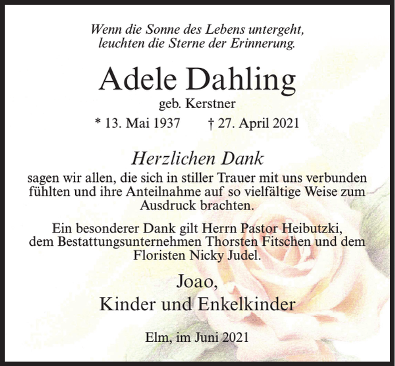 <p>Wenn die Sonne des Lebens untergeht,<br />leuchten die Sterne der Erinnerung.</p><p>Adele Dahling</p><p>geb. Kerstner<br />* 13. Mai 1937<br />† 27. April 2021</p><p>Herzlichen Dank<br />sagen wir allen, die sich in stiller Trauer mit uns verbunden<br />fühlten und ihre Anteilnahme auf so vielfältige Weise zum<br />Ausdruck brachten.<br />Ein besonderer Dank gilt Herrn Pastor Heibutzki,<br />dem Bestattungsunternehmen Thorsten Fitschen und dem<br />Floristen Nicky Judel.</p><p>Joao,<br />Kinder und Enkelkinder<br />Elm, im Juni 2021</p>