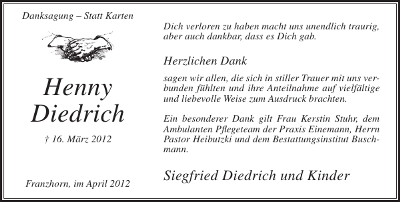 <p>Danksagung – Statt Karten<br />Dich verloren zu haben macht uns unendlich traurig,<br />aber auch dankbar, dass es Dich gab.</p><p>Herzlichen Dank</p><p>Henny<br />Diedrich<br />† 16. März 2012</p><p>Franzhorn, im April 2012</p><p>sagen wir allen, die sich in stiller Trauer mit uns verbunden fühlten und ihre Anteilnahme auf vielfältige<br />und liebevolle Weise zum Ausdruck brachten.<br />Ein besonderer Dank gilt Frau Kerstin Stuhr, dem<br />Ambulanten Pflegeteam der Praxis Einemann, Herrn<br />Pastor Heibutzki und dem Bestattungsinstitut Buschmann.</p><p>Siegfried Diedrich und Kinder</p>