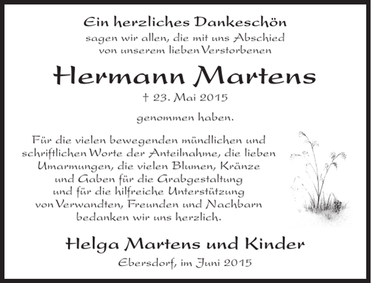 <p>Ein herzliches Dankeschön<br />sagen wir allen, die mit uns Abschied<br />von unserem lieben Verstorbenen</p><p>Hermann Martens<br />† 23. Mai 2015</p><p>genommen haben.<br />Für die vielen bewegenden mündlichen und<br />schriftlichen Worte der Anteilnahme, die lieben<br />Umarmungen, die vielen Blumen, Kränze<br />und Gaben für die Grabgestaltung<br />und für die hilfreiche Unterstützung<br />von Verwandten, Freunden und Nachbarn<br />bedanken wir uns herzlich.</p><p>Helga Martens und Kinder<br />Ebersdorf, im Juni 2015</p>