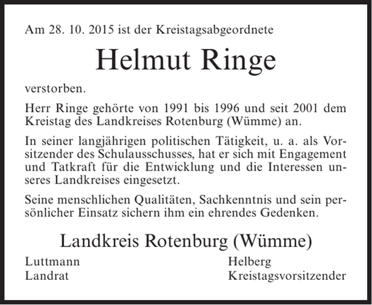 <p>Am 28. 10. 2015 ist der Kreistagsabgeordnete</p><p>Helmut Ringe<br />verstorben.<br />Herr Ringe gehörte von 1991 bis 1996 und seit 2001 dem<br />Kreistag des Landkreises Rotenburg (Wümme) an.<br />In seiner langjährigen politischen Tätigkeit, u. a. als Vorsitzender des Schulausschusses, hat er sich mit Engagement<br />und Tatkraft für die Entwicklung und die Interessen unseres Landkreises eingesetzt.<br />Seine menschlichen Qualitäten, Sachkenntnis und sein persönlicher Einsatz sichern ihm ein ehrendes Gedenken.</p><p>Landkreis Rotenburg (Wümme)<br />Luttmann<br />Landrat</p><p>Helberg<br />Kreistagsvorsitzender</p>