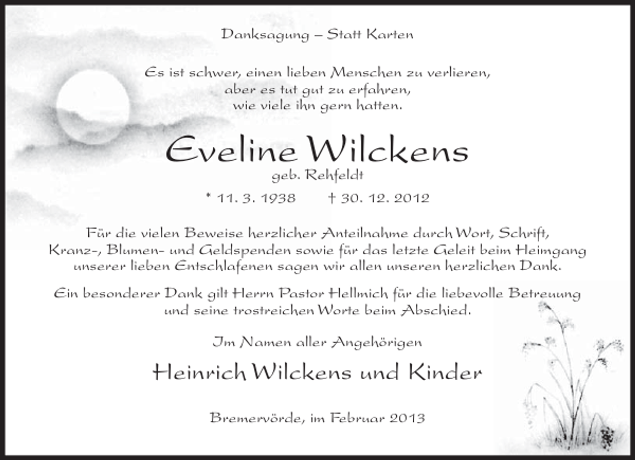 <p>Danksagung – Statt Karten<br />Es ist schwer, einen lieben Menschen zu verlieren,<br />aber es tut gut zu erfahren,<br />wie viele ihn gern hatten.</p><p>Eveline Wilckens<br />geb. Rehfeldt<br />* 11. 3. 1938<br />† 30. 12. 2012</p><p>Für die vielen Beweise herzlicher Anteilnahme durch Wort, Schrift,<br />Kranz-, Blumen- und Geldspenden sowie für das letzte Geleit beim Heimgang<br />unserer lieben Entschlafenen sagen wir allen unseren herzlichen Dank.<br />Ein besonderer Dank gilt Herrn Pastor Hellmich für die liebevolle Betreuung<br />und seine trostreichen Worte beim Abschied.<br />Im Namen aller Angehörigen</p><p>Heinrich Wilckens und Kinder<br />Bremervörde, im Februar 2013</p>