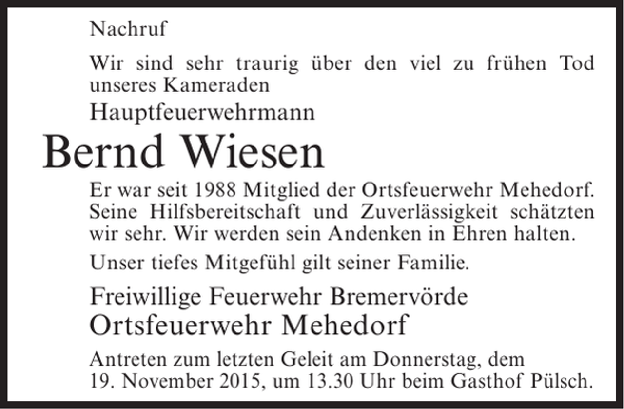 <p>Nachruf<br />Wir sind sehr traurig über den viel zu frühen Tod<br />unseres Kameraden</p><p>Hauptfeuerwehrmann</p><p>Bernd Wiesen</p><p>Er war seit 1988 Mitglied der Ortsfeuerwehr Mehedorf.<br />Seine Hilfsbereitschaft und Zuverlässigkeit schätzten<br />wir sehr. Wir werden sein Andenken in Ehren halten.<br />Unser tiefes Mitgefühl gilt seiner Familie.</p><p>Freiwillige Feuerwehr Bremervörde</p><p>Ortsfeuerwehr Mehedorf</p><p>Antreten zum letzten Geleit am Donnerstag, dem<br />19. November 2015, um 13.30 Uhr beim Gasthof Pülsch.</p>