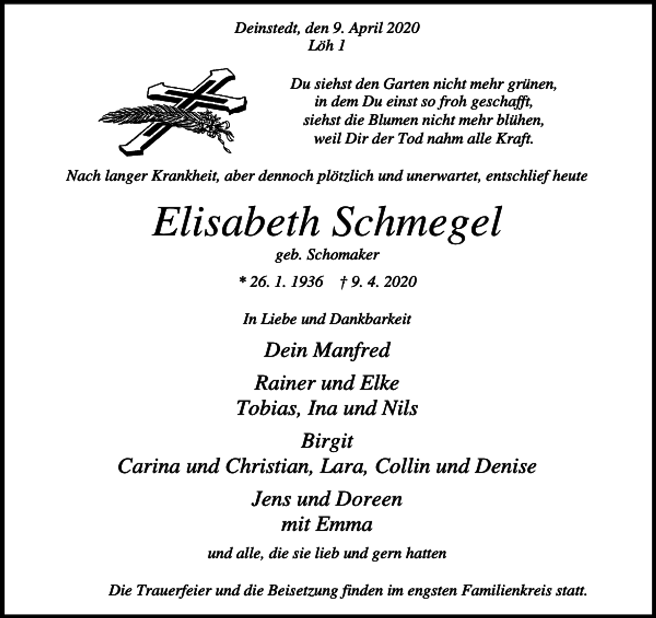 <p>Deinstedt, den 9. April 2020<br />Löh 1<br />Du siehst den Garten nicht mehr grünen,<br />in dem Du einst so froh geschafft,<br />siehst die Blumen nicht mehr blühen,<br />weil Dir der Tod nahm alle Kraft.<br />Nach langer Krankheit, aber dennoch plötzlich und unerwartet, entschlief heute</p><p>Elisabeth Schmegel<br />geb. Schomaker<br />* 26. 1. 1936 † 9. 4. 2020<br />In Liebe und Dankbarkeit</p><p>Dein Manfred<br />Rainer und Elke<br />Tobias, Ina und Nils<br />Birgit<br />Carina und Christian, Lara, Collin und Denise<br />Jens und Doreen<br />mit Emma<br />und alle, die sie lieb und gern hatten<br />Die Trauerfeier und die Beisetzung finden im engsten Familienkreis statt.</p>