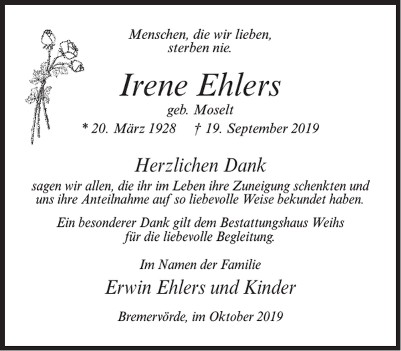 <p>Menschen, die wir lieben,<br />sterben nie.</p><p>Irene Ehlers</p><p>geb. Moselt<br />* 20. März 1928 † 19. September 2019</p><p>Herzlichen Dank<br />sagen wir allen, die ihr im Leben ihre Zuneigung schenkten und<br />uns ihre Anteilnahme auf so liebevolle Weise bekundet haben.<br />Ein besonderer Dank gilt dem Bestattungshaus Weihs<br />für die liebevolle Begleitung.<br />Im Namen der Familie</p><p>Erwin Ehlers und Kinder<br />Bremervörde, im Oktober 2019</p>