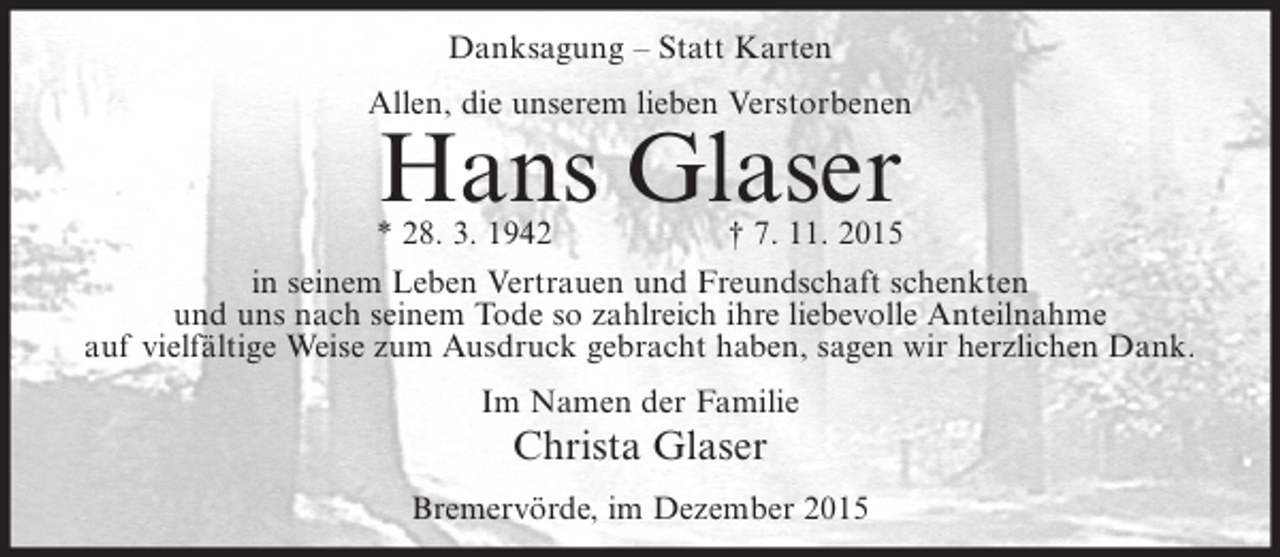 <p>Danksagung – Statt Karten<br />Allen, die unserem lieben Verstorbenen</p><p>Hans Glaser</p><p>* 28. 3. 1942<br />† 7. 11. 2015<br />in seinem Leben Vertrauen und Freundschaft schenkten<br />und uns nach seinem Tode so zahlreich ihre liebevolle Anteilnahme<br />auf vielfältige Weise zum Ausdruck gebracht haben, sagen wir herzlichen Dank.<br />Im Namen der Familie</p><p>Christa Glaser<br />Bremervörde, im Dezember 2015</p>