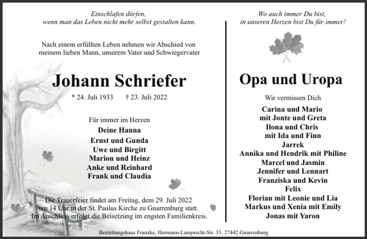 <p>Einschlafen dürfen,<br />wenn man das Leben nicht mehr selbst gestalten kann.</p><p>Wo auch immer Du bist,<br />in unseren Herzen bist Du für immer!</p><p>Nach einem erfüllten Leben nehmen wir Abschied von<br />meinem lieben Mann, unserem Vater und Schwiegervater</p><p>Johann Schriefer<br />* 24. Juli 1933</p><p>† 23. Juli 2022</p><p>Für immer im Herzen</p><p>Deine Hanna<br />Ernst und Gunda<br />Uwe und Birgitt<br />Marion und Heinz<br />Anke und Reinhard<br />Frank und Claudia<br />Die Trauerfeier findet am Freitag, dem 29. Juli 2022<br />um 14 Uhr in der St. Paulus Kirche zu Gnarrenburg statt.<br />Im Anschluss erfolgt die Beisetzung im engsten Familienkreis.</p><p>Opa und Uropa<br />Wir vermissen Dich</p><p>Carina und Mario<br />mit Jonte und Greta<br />Ilona und Chris<br />mit Ida und Finn<br />Jarrek<br />Annika und Hendrik mit Philine<br />Marcel und Jasmin<br />Jennifer und Lennart<br />Franziska und Kevin<br />Felix<br />Florian mit Leonie und Lia<br />Markus und Xenia mit Emily<br />Jonas mit Yaron</p><p>Bestattungshaus Franzke, Hermann-Lamprecht-Str. 33, 27442 Gnarrenburg</p>