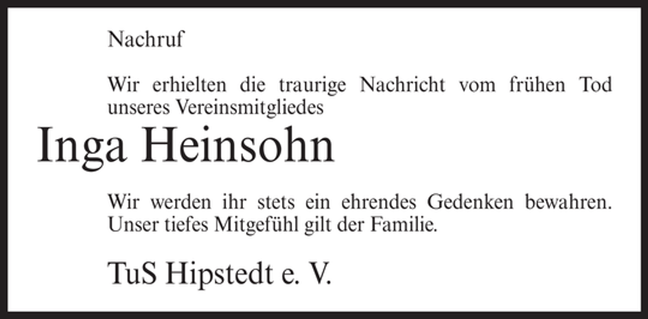 <p>Nachruf<br />Wir erhielten die traurige Nachricht vom frühen Tod<br />unseres Vereinsmitgliedes</p><p>Inga Heinsohn<br />Wir werden ihr stets ein ehrendes Gedenken bewahren.<br />Unser tiefes Mitgefühl gilt der Familie.</p><p>TuS Hipstedt e. V.</p>