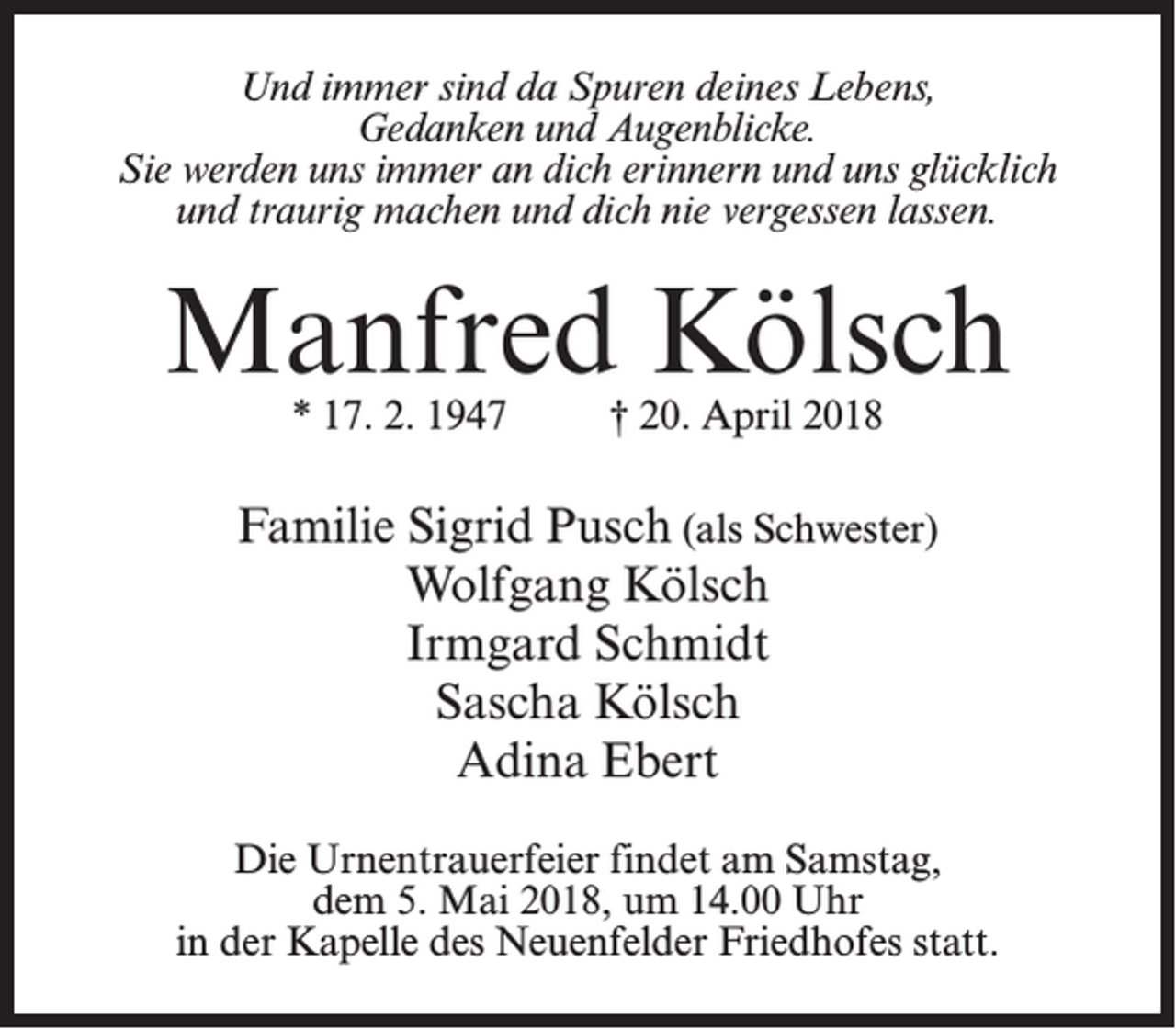 <p>Und immer sind da Spuren deines Lebens,<br />Gedanken und Augenblicke.<br />Sie werden uns immer an dich erinnern und uns glücklich<br />und traurig machen und dich nie vergessen lassen.</p><p>Manfred Kölsch<br />* 17. 2. 1947 † 20. April 2018</p><p>Familie Sigrid Pusch (als Schwester)<br />Wolfgang Kölsch<br />Irmgard Schmidt<br />Sascha Kölsch<br />Adina Ebert<br />Die Urnentrauerfeier findet am Samstag,<br />dem 5. Mai 2018, um 14.00 Uhr<br />in der Kapelle des Neuenfelder Friedhofes statt.</p>