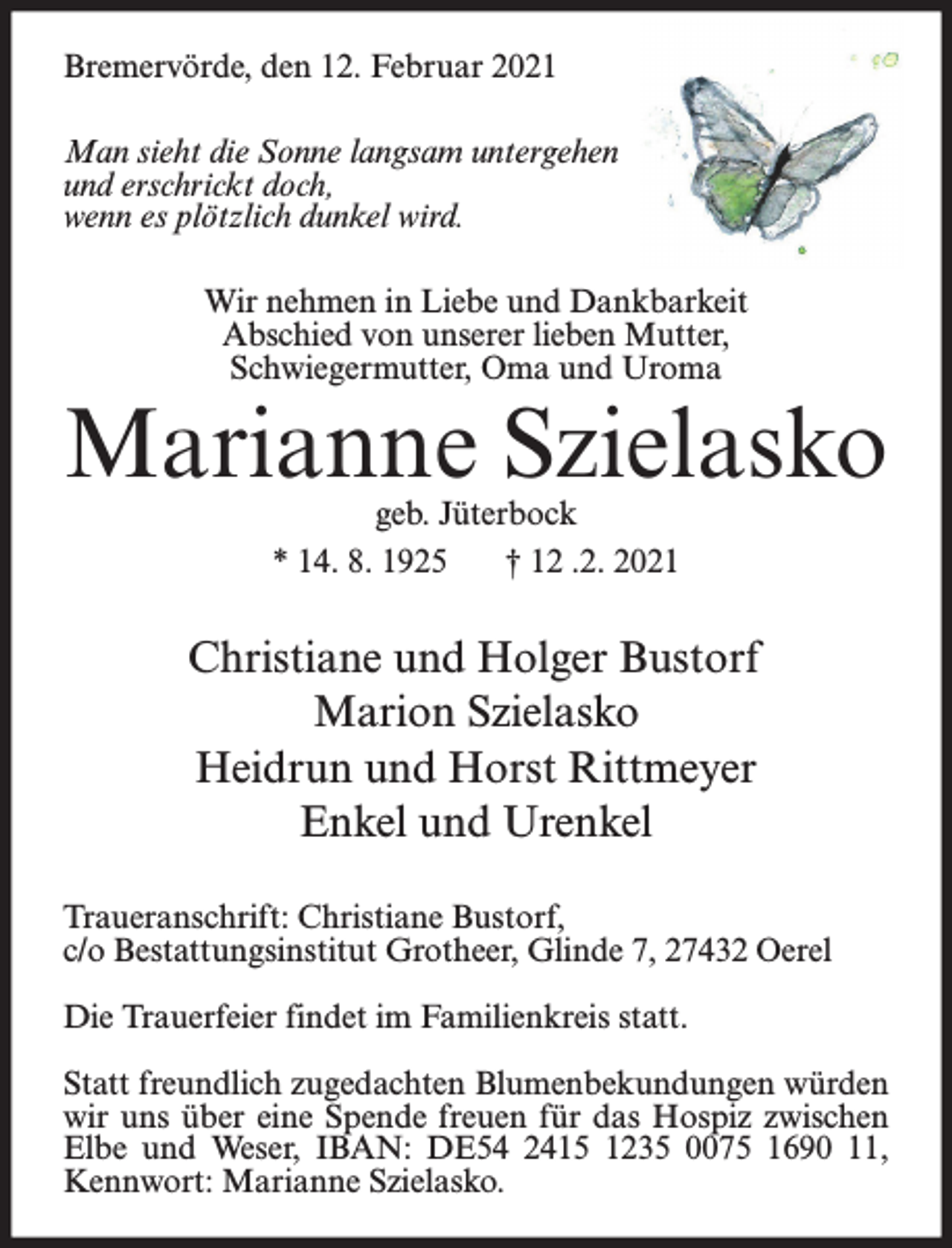 <p>Bremervörde, den 12. Februar 2021<br />Man sieht die Sonne langsam untergehen<br />und erschrickt doch,<br />wenn es plötzlich dunkel wird.<br />Wir nehmen in Liebe und Dankbarkeit<br />Abschied von unserer lieben Mutter,<br />Schwiegermutter, Oma und Uroma</p><p>Marianne Szielasko<br />geb. Jüterbock<br />* 14. 8. 1925<br />† 12 .2. 2021</p><p>Christiane und Holger Bustorf<br />Marion Szielasko<br />Heidrun und Horst Rittmeyer<br />Enkel und Urenkel<br />Traueranschrift: Christiane Bustorf,<br />c/o Bestattungsinstitut Grotheer, Glinde 7, 27432 Oerel<br />Die Trauerfeier findet im Familienkreis statt.<br />Statt freundlich zugedachten Blumenbekundungen würden<br />wir uns über eine Spende freuen für das Hospiz zwischen<br />Elbe und Weser, IBAN: DE54 2415 1235 0075 1690 11,<br />Kennwort: Marianne Szielasko.</p>