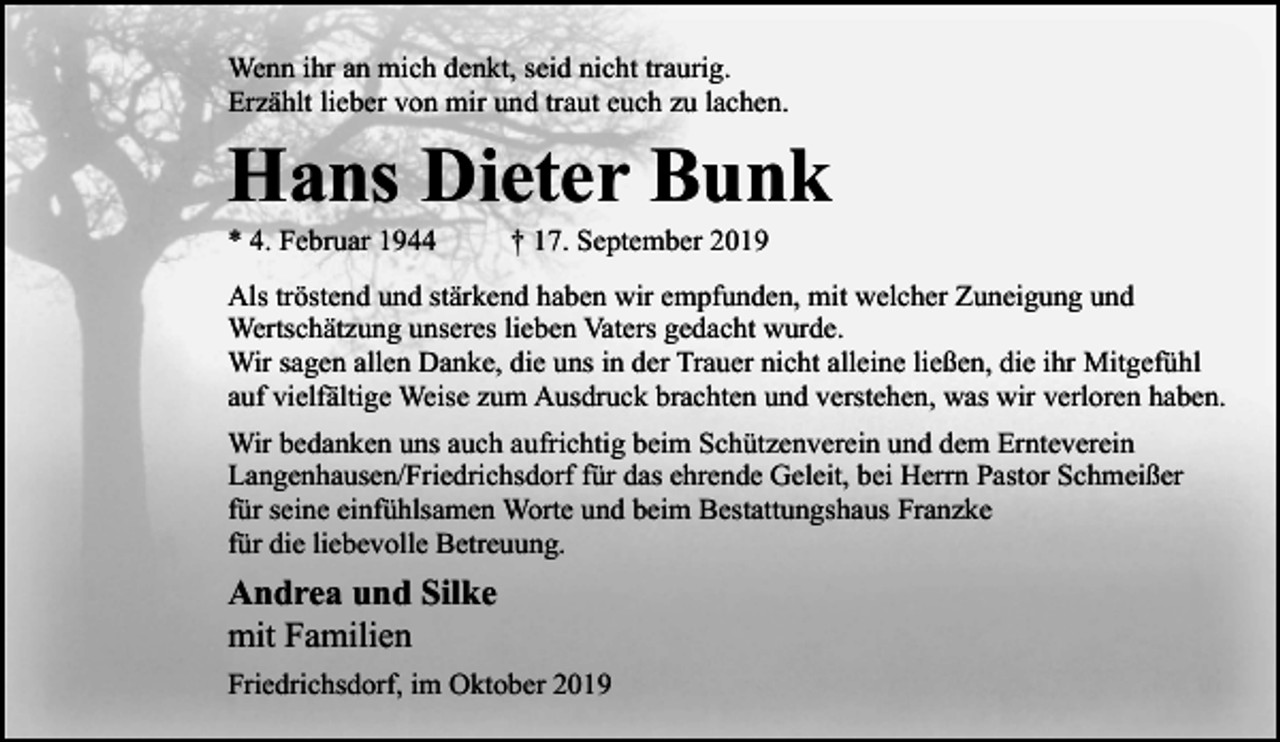 <p>Wenn ihr an mich denkt, seid nicht traurig.<br />Erzählt lieber von mir und traut euch zu lachen.</p><p>Hans Dieter Bunk<br />* 4. Februar 1944</p><p>† 17. September 2019</p><p>Als tröstend und stärkend haben wir empfunden, mit welcher Zuneigung und<br />Wertschätzung unseres lieben Vaters gedacht wurde.<br />Wir sagen allen Danke, die uns in der Trauer nicht alleine ließen, die ihr Mitgefühl<br />auf vielfältige Weise zum Ausdruck brachten und verstehen, was wir verloren haben.<br />Wir bedanken uns auch aufrichtig beim Schützenverein und dem Ernteverein<br />Langenhausen/Friedrichsdorf für das ehrende Geleit, bei Herrn Pastor Schmeißer<br />für seine einfühlsamen Worte und beim Bestattungshaus Franzke<br />für die liebevolle Betreuung.</p><p>Andrea und Silke<br />mit Familien<br />Friedrichsdorf, im Oktober 2019</p>
