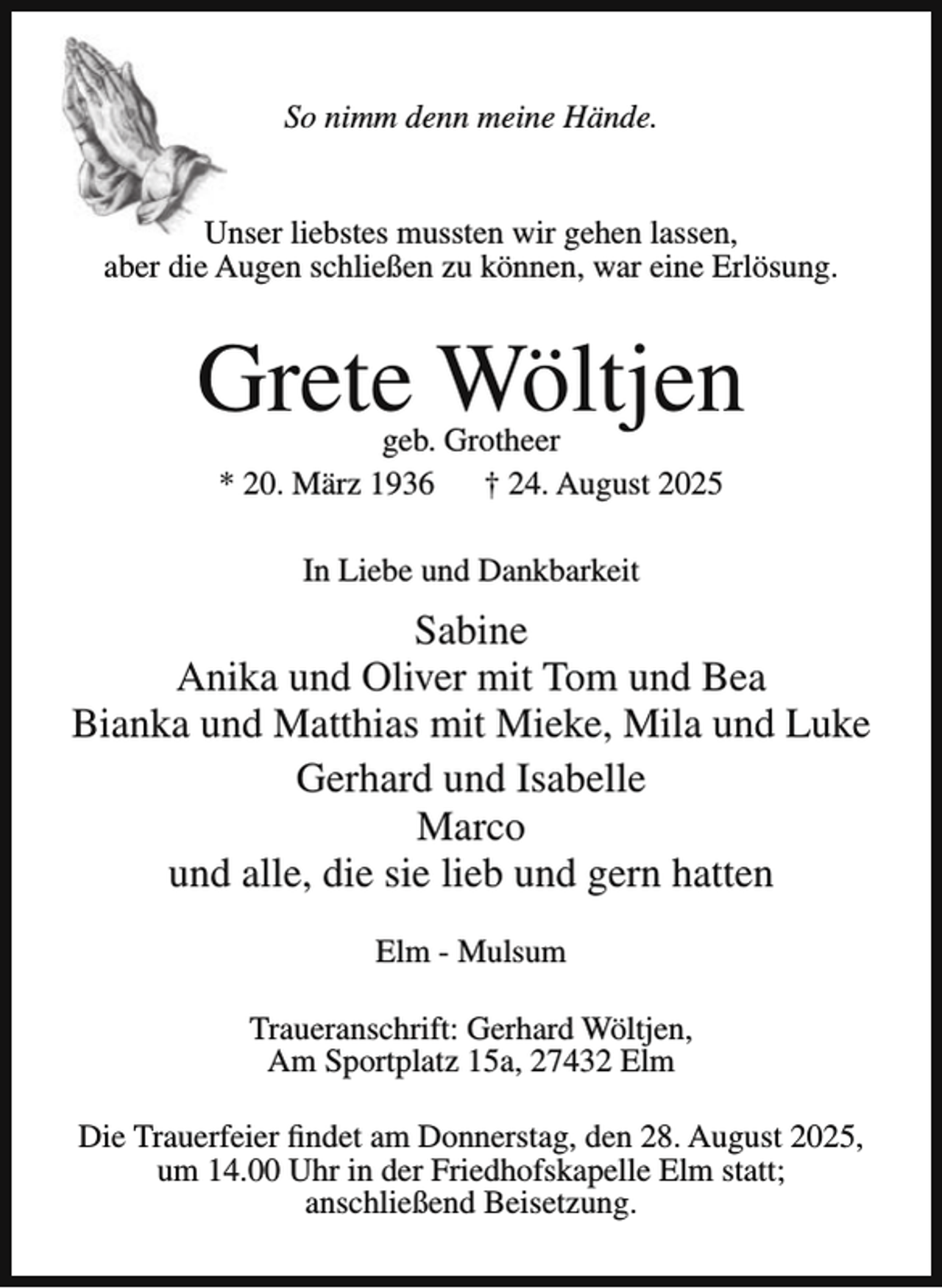 <p>So nimm denn meine Hände.<br />Unser liebstes mussten wir gehen lassen,<br />aber die Augen schließen zu können, war eine Erlösung.</p><p>Grete Wöltjen<br />geb. Grotheer<br />* 20. März 1936 † 24. August 2025<br />In Liebe und Dankbarkeit</p><p>Sabine<br />Anika und Oliver mit Tom und Bea<br />Bianka und Matthias mit Mieke, Mila und Luke<br />Gerhard und Isabelle<br />Marco<br />und alle, die sie lieb und gern hatten<br />Elm - Mulsum<br />Traueranschrift: Gerhard Wöltjen,<br />Am Sportplatz 15a, 27432 Elm<br />Die Trauerfeier findet am Donnerstag, den 28. August 2025,<br />um 14.00 Uhr in der Friedhofskapelle Elm statt;<br />anschließend Beisetzung.</p>