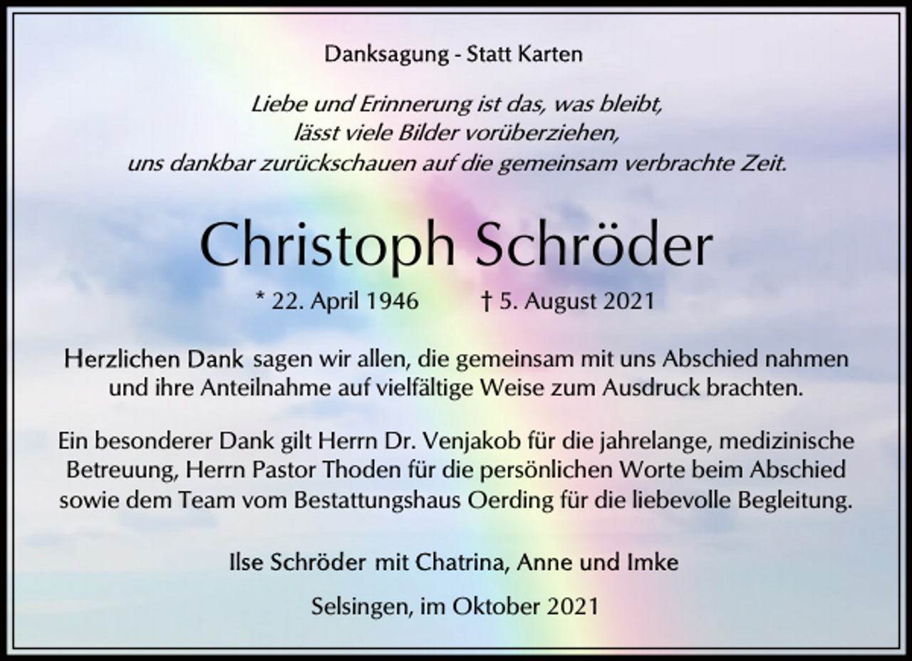 <p>Liebe und Erinnerung ist das, was bleibt,<br />lässt viele Bilder vorüberziehen,<br />uns dankbar zurückschauen auf die gemeinsam verbrachte Zeit.</p><p>Christoph Schröder<br />* 22. April 1946</p><p>† 5. August 2021</p><p>sagen wir allen, die gemeinsam mit uns Abschied nahmen<br />und ihre Anteilnahme auf vielfältige Weise zum Ausdruck brachten.<br />Ein besonderer Dank gilt Herrn Dr. Venjakob für die jahrelange, medizinische<br />Betreuung, Herrn Pastor Thoden für die persönlichen Worte beim Abschied<br />sowie dem Team vom Bestattungshaus Oerding für die liebevolle Begleitung.</p><p>Selsingen, im Oktober 2021</p>