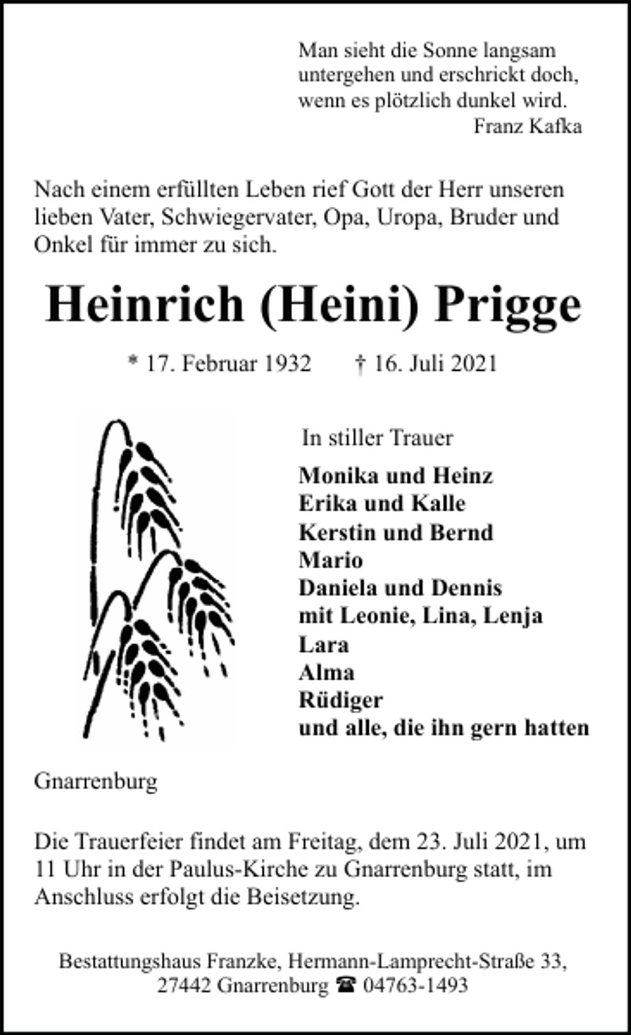<p>Man sieht die Sonne langsam<br />untergehen und erschrickt doch,<br />wenn es plötzlich dunkel wird.<br />Franz Kafka</p><p>Nach einem erfüllten Leben rief Gott der Herr unseren<br />lieben Vater, Schwiegervater, Opa, Uropa, Bruder und<br />Onkel für immer zu sich.</p><p>Heinrich (Heini) Prigge<br />* 17. Februar 1932</p><p>† 16. Juli 2021</p><p>In stiller Trauer<br />Monika und Heinz<br />Erika und Kalle<br />Kerstin und Bernd<br />Mario<br />Daniela und Dennis<br />mit Leonie, Lina, Lenja<br />Lara<br />Alma<br />Rüdiger<br />und alle, die ihn gern hatten<br />Gnarrenburg<br />Die Trauerfeier findet am Freitag, dem 23. Juli 2021, um<br />11 Uhr in der Paulus-Kirche zu Gnarrenburg statt, im<br />Anschluss erfolgt die Beisetzung.<br />Bestattungshaus Franzke, Hermann-Lamprecht-Straße 33,<br />27442 Gnarrenburg ( 04763-1493</p>
