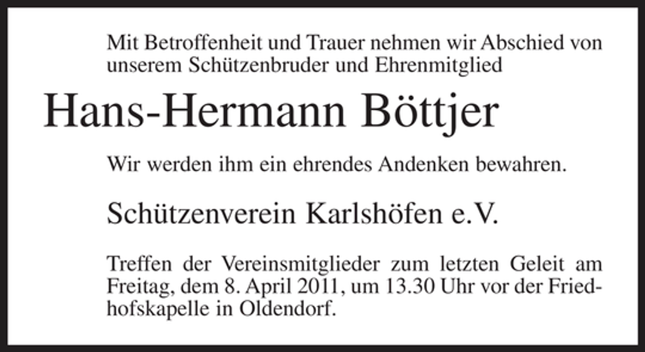 <p>Mit Betroffenheit und Trauer nehmen wir Abschied von unserem Schützenbruder und Ehrenmitglied</p><p>Hans-Hermann Böttjer<br />Wir werden ihm ein ehrendes Andenken bewahren.</p><p>Schützenverein Karlshöfen e.V.<br />Treffen der Vereinsmitglieder zum letzten Geleit am Freitag, dem 8. April 2011, um 13.30 Uhr vor der Friedhofskapelle in Oldendorf.</p>