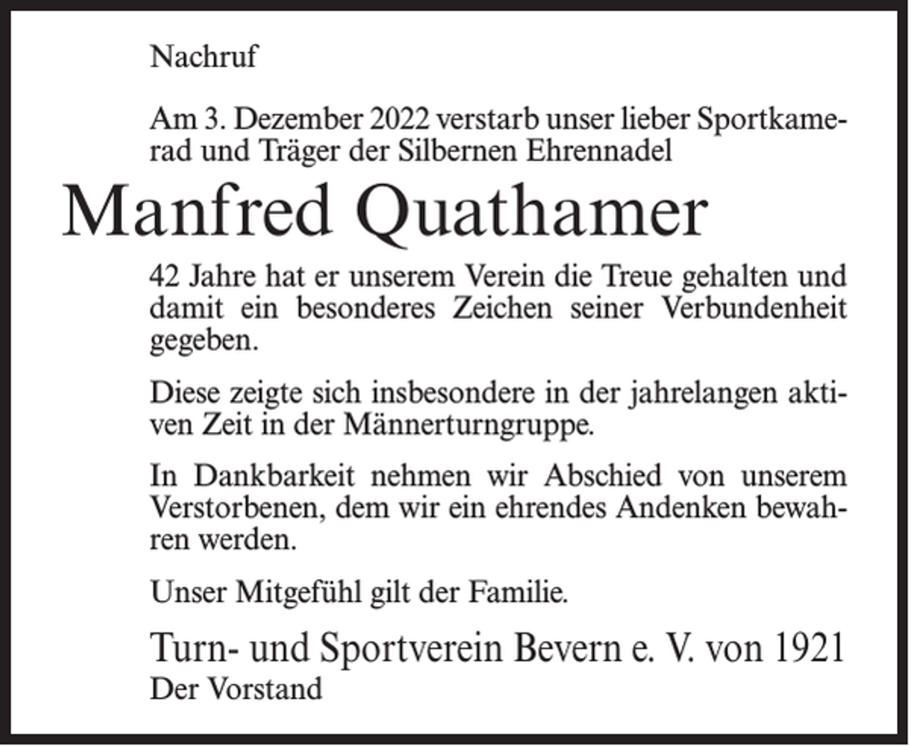 <p>Nachruf<br />Am 3. Dezember 2022 verstarb unser lieber Sportkamerad und Träger der Silbernen Ehrennadel</p><p>Manfred Quathamer</p><p>42 Jahre hat er unserem Verein die Treue gehalten und<br />damit ein besonderes Zeichen seiner Verbundenheit<br />gegeben.<br />Diese zeigte sich insbesondere in der jahrelangen aktiven Zeit in der Männerturngruppe.<br />In Dankbarkeit nehmen wir Abschied von unserem<br />Verstorbenen, dem wir ein ehrendes Andenken bewahren werden.<br />Unser Mitgefühl gilt der Familie.</p><p>Turn- und Sportverein Bevern e. V. von 1921<br />Der Vorstand</p>