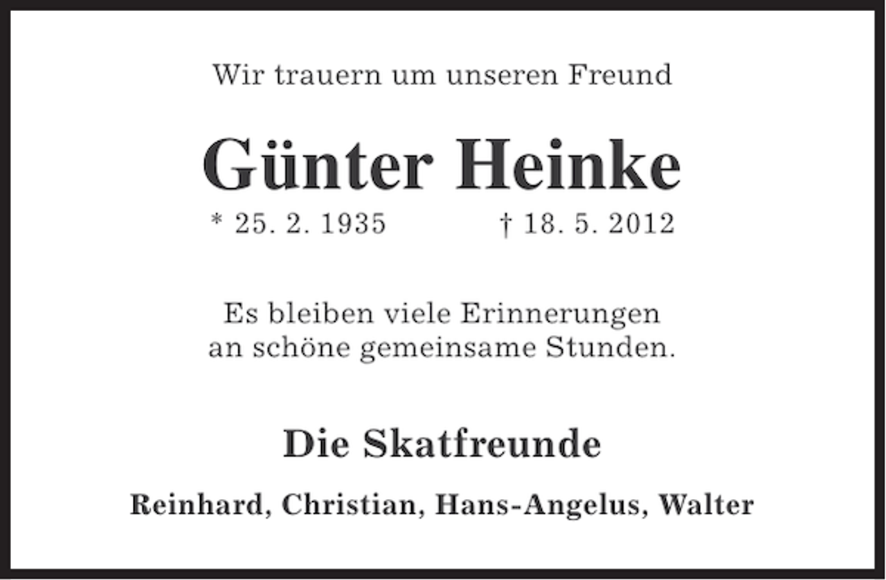 <p>Wir trauern um unseren Freund</p><p>Günter Heinke<br />* 25. 2. 1935</p><p>† 18. 5. 2012</p><p>Es bleiben viele Erinnerungen<br />an schöne gemeinsame Stunden.</p><p>Die Skatfreunde<br />Reinhard, Christian, Hans-Angelus, Walter</p>