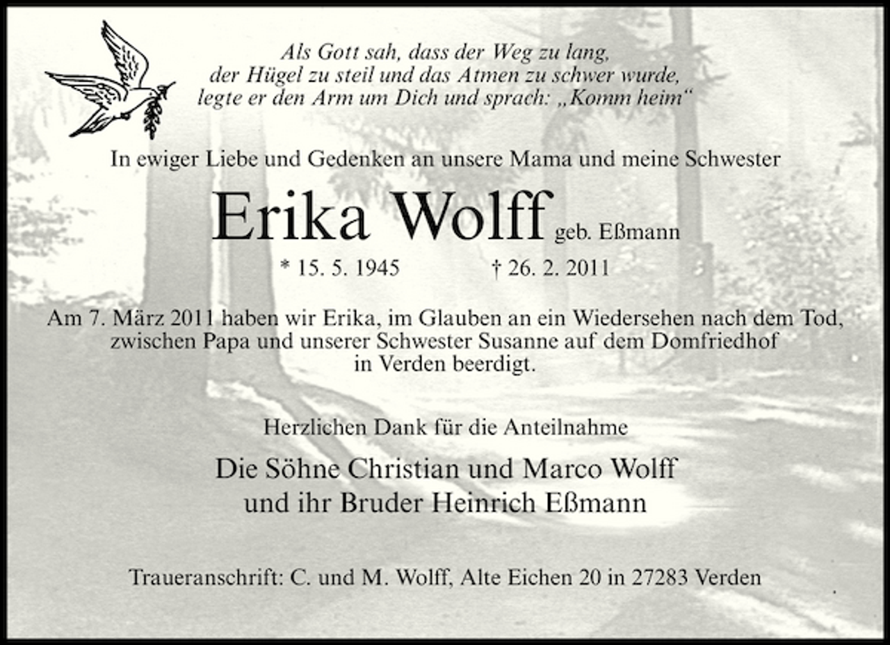 <p>Als Gott sah, dass der Weg zu lang, der Hügel zu steil und das Atmen zu schwer wurde, legte er den Arm um Dich und sprach: „Komm heim“ In ewiger Liebe und Gedenken an unsere Mama und meine Schwester</p><p>Erika Wolff<br />* 15. 5. 1945</p><p>geb. Eßmann</p><p>† 26. 2. 2011</p><p>Am 7. März 2011 haben wir Erika, im Glauben an ein Wiedersehen nach dem Tod, zwischen Papa und unserer Schwester Susanne auf dem Domfriedhof in Verden beerdigt. Herzlichen Dank für die Anteilnahme</p><p>Die Söhne Christian und Marco Wolff und ihr Bruder Heinrich Eßmann<br />Traueranschrift: C. und M. Wolff, Alte Eichen 20 in 27283 Verden</p>