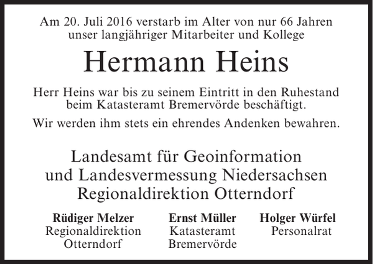 <p>Am 20. Juli 2016 verstarb im Alter von nur 66 Jahren<br />unser langjähriger Mitarbeiter und Kollege</p><p>Hermann Heins<br />Herr Heins war bis zu seinem Eintritt in den Ruhestand<br />beim Katasteramt Bremervörde beschäftigt.<br />Wir werden ihm stets ein ehrendes Andenken bewahren.</p><p>Landesamt für Geoinformation<br />und Landesvermessung Niedersachsen<br />Regionaldirektion Otterndorf</p><p>Rüdiger Melzer<br />Regionaldirektion<br />Otterndorf</p><p>Ernst Müller<br />Katasteramt<br />Bremervörde</p><p>Holger Würfel<br />Personalrat</p>