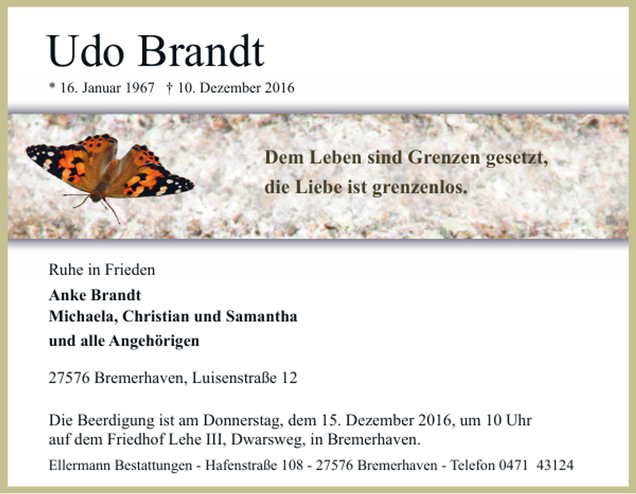 <p>Udo Brandt</p><p>* 16. Januar 1967 † 10. Dezember 2016</p><p>Dem Leben sind Grenzen gesetzt,<br />die Liebe ist grenzenlos.</p><p>Ruhe in Frieden<br />Anke Brandt<br />Michaela, Christian und Samantha<br />und alle Angehörigen<br />27576 Bremerhaven, Luisenstraße 12<br />Die Beerdigung ist am Donnerstag, dem 15. Dezember 2016, um 10 Uhr<br />auf dem Friedhof Lehe III, Dwarsweg, in Bremerhaven.<br />Ellermann Bestattungen - Hafenstraße 108 - 27576 Bremerhaven - Telefon 0471 43124</p>