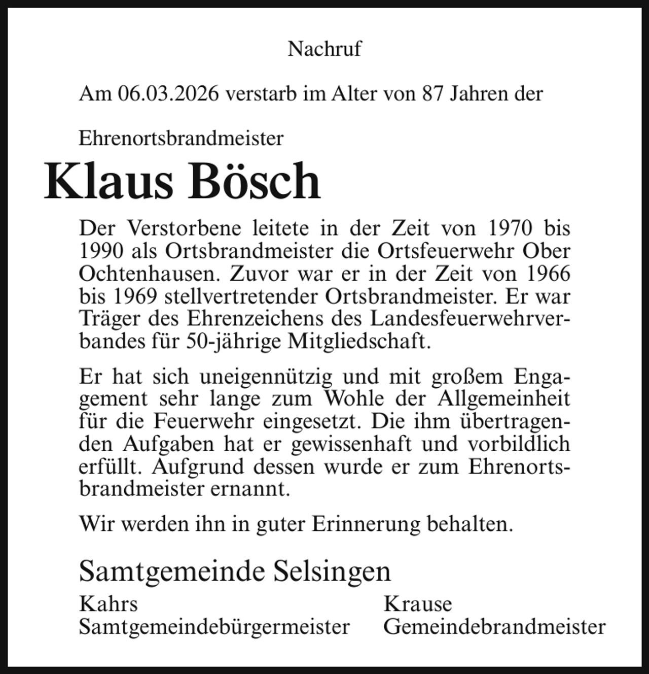 <p>Nachruf<br />Am 06.03.2026 verstarb im Alter von 87 Jahren der<br />Ehrenortsbrandmeister</p><p>Klaus Bösch</p><p>Der Verstorbene leitete in der Zeit von 1970 bis<br />1990 als Ortsbrandmeister die Ortsfeuerwehr Ober<br />Ochtenhausen. Zuvor war er in der Zeit von 1966<br />bis 1969 stellvertretender Ortsbrandmeister. Er war<br />Träger des Ehrenzeichens des Landesfeuerwehrverbandes für 50-jährige Mitgliedschaft.<br />Er hat sich uneigennützig und mit großem Engagement sehr lange zum Wohle der Allgemeinheit<br />für die Feuerwehr eingesetzt. Die ihm übertragenden Aufgaben hat er gewissenhaft und vorbildlich<br />erfüllt. Aufgrund dessen wurde er zum Ehrenortsbrandmeister ernannt.<br />Wir werden ihn in guter Erinnerung behalten.</p><p>Samtgemeinde Selsingen</p><p>Kahrs<br />Samtgemeindebürgermeister</p><p>Krause<br />Gemeindebrandmeister</p>