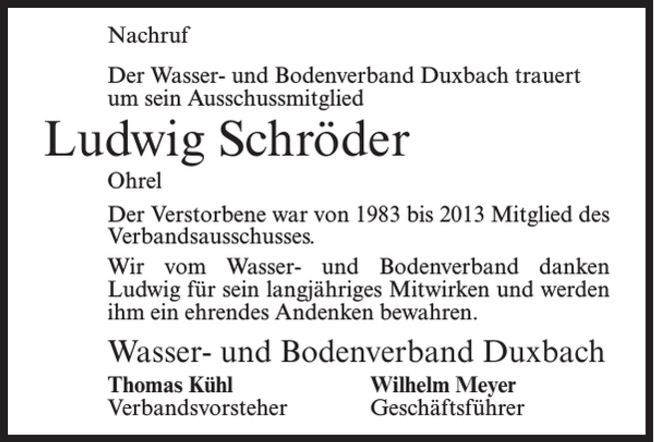 <p>Nachruf<br />Der Wasser- und Bodenverband Duxbach trauert<br />um sein Ausschussmitglied</p><p>Ludwig Schröder</p><p>Ohrel<br />Der Verstorbene war von 1983 bis 2013 Mitglied des<br />Verbandsausschusses.<br />Wir vom Wasser- und Bodenverband danken<br />Ludwig für sein langjähriges Mitwirken und werden<br />ihm ein ehrendes Andenken bewahren.</p><p>Wasser- und Bodenverband Duxbach<br />Thomas Kühl<br />Wilhelm Meyer<br />Verbandsvorsteher Geschäftsführer</p>