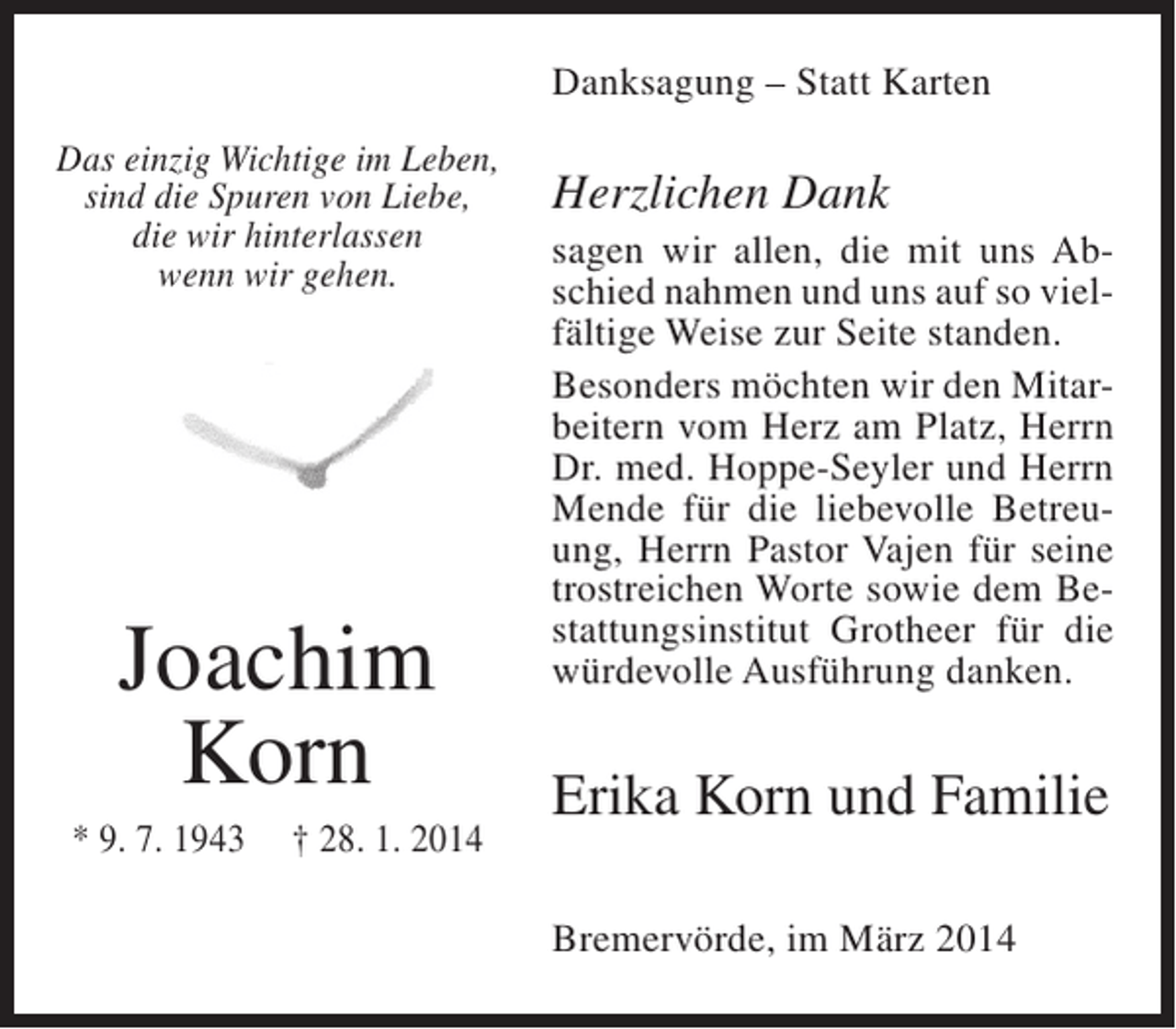 <p>Danksagung – Statt Karten<br />Das einzig Wichtige im Leben,<br />sind die Spuren von Liebe,<br />die wir hinterlassen<br />wenn wir gehen.</p><p>Joachim<br />Korn<br />* 9. 7. 1943</p><p>† 28. 1. 2014</p><p>Herzlichen Dank<br />sagen wir allen, die mit uns Abschied nahmen und uns auf so vielfältige Weise zur Seite standen.<br />Besonders möchten wir den Mitarbeitern vom Herz am Platz, Herrn<br />Dr. med. Hoppe-Seyler und Herrn<br />Mende für die liebevolle Betreuung, Herrn Pastor Vajen für seine<br />trostreichen Worte sowie dem Bestattungsinstitut Grotheer für die<br />würdevolle Ausführung danken.</p><p>Erika Korn und Familie<br />Bremervörde, im März 2014</p>