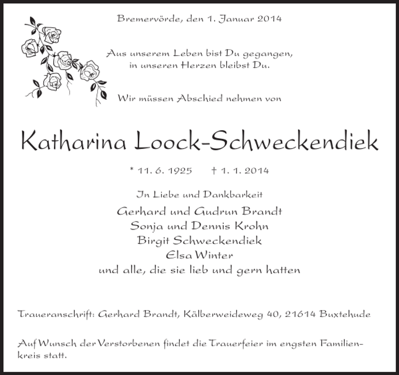 <p>Bremervörde, den 1. Januar 2014<br />Aus unserem Leben bist Du gegangen,<br />in unseren Herzen bleibst Du.<br />Wir müssen Abschied nehmen von</p><p>Katharina Loock-Schweckendiek<br />* 11. 6. 1925</p><p>† 1. 1. 2014</p><p>In Liebe und Dankbarkeit</p><p>Gerhard und Gudrun Brandt<br />Sonja und Dennis Krohn<br />Birgit Schweckendiek<br />Elsa Winter<br />und alle, die sie lieb und gern hatten<br />Traueranschrift: Gerhard Brandt, Kälberweideweg 40, 21614 Buxtehude<br />Auf Wunsch der Verstorbenen findet die Trauerfeier im engsten Familienkreis statt.</p>