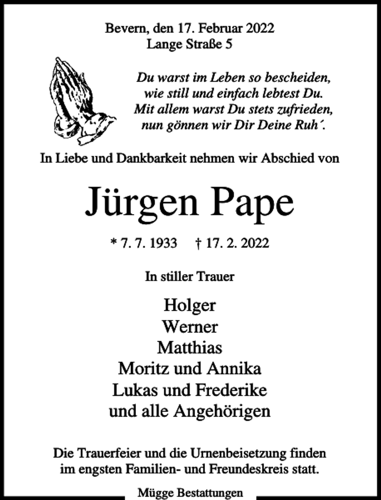 <p>Bevern, den 17. Februar 2022<br />Lange Straße 5<br />Du warst im Leben so bescheiden,<br />wie still und einfach lebtest Du.<br />Mit allem warst Du stets zufrieden,<br />nun gönnen wir Dir Deine Ruh´.<br />In Liebe und Dankbarkeit nehmen wir Abschied von</p><p>Jürgen Pape<br />* 7. 7. 1933</p><p>† 17. 2. 2022</p><p>In stiller Trauer</p><p>Holger<br />Werner<br />Matthias<br />Moritz und Annika<br />Lukas und Frederike<br />und alle Angehörigen<br />Die Trauerfeier und die Urnenbeisetzung finden<br />im engsten Familien- und Freundeskreis statt.<br />Mügge Bestattungen</p>