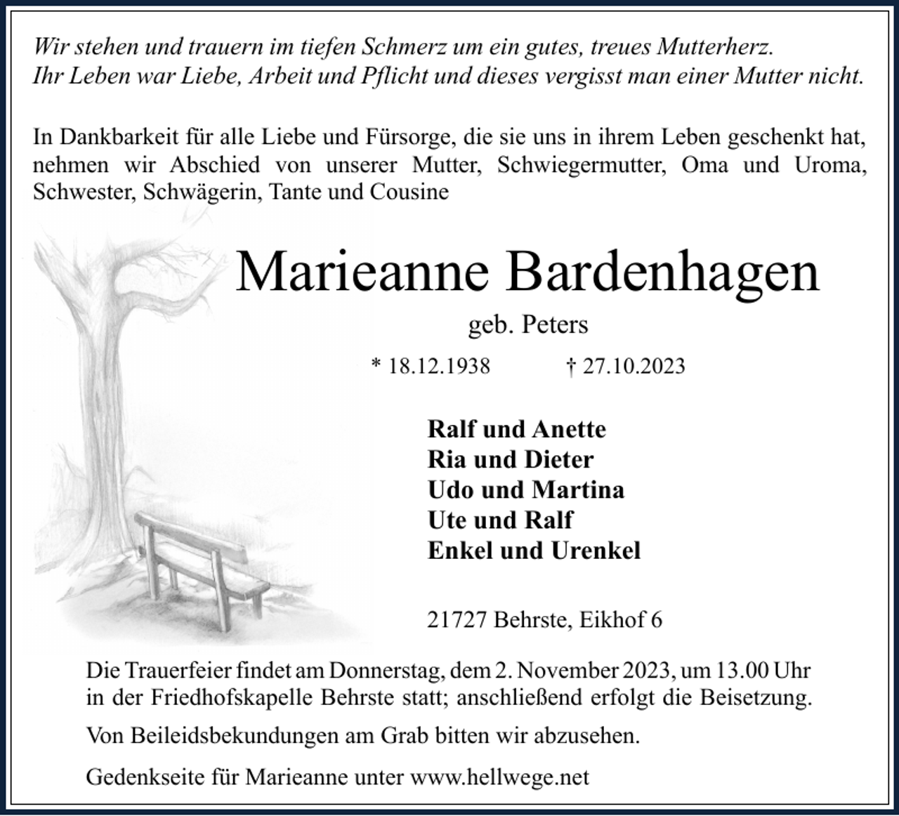 <p>Wir stehen und trauern im tiefen Schmerz um ein gutes, treues Mutterherz.<br />Ihr Leben war Liebe, Arbeit und Pflicht und dieses vergisst man einer Mutter nicht.<br />In Dankbarkeit für alle Liebe und Fürsorge, die sie uns in ihrem Leben geschenkt hat,<br />nehmen wir Abschied von unserer Mutter, Schwiegermutter, Oma und Uroma,<br />Schwester, Schwägerin, Tante und Cousine</p><p>Marieanne Bardenhagen<br />geb. Peters</p><p>* 18.12.1938</p><p>† 27.10.2023</p><p>Ralf und Anette<br />Ria und Dieter<br />Udo und Martina<br />Ute und Ralf<br />Enkel und Urenkel<br />21727 Behrste, Eikhof 6<br />Die Trauerfeier findet am Donnerstag, dem 2. November 2023, um 13.00 Uhr<br />in der Friedhofskapelle Behrste statt; anschließend erfolgt die Beisetzung.<br />Von Beileidsbekundungen am Grab bitten wir abzusehen.<br />Gedenkseite für Marieanne unter www.hellwege.net</p>