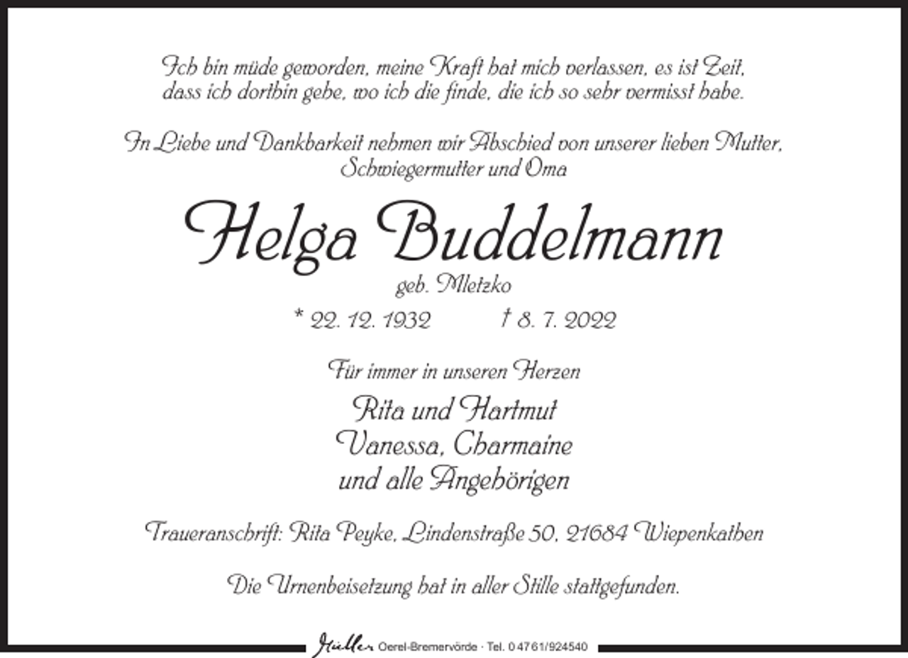 <p>Ich bin müde geworden, meine Kraft hat mich verlassen, es ist Zeit,<br />dass ich dorthin gehe, wo ich die finde, die ich so sehr vermisst habe.<br />In Liebe und Dankbarkeit nehmen wir Abschied von unserer lieben Mutter,<br />Schwiegermutter und Oma</p><p>Helga Buddelmann<br />geb. Mletzko<br />* 22. 12. 1932<br />† 8. 7. 2022<br />Für immer in unseren Herzen</p><p>Rita und Hartmut<br />Vanessa, Charmaine<br />und alle Angehörigen<br />Traueranschrift: Rita Peyke, Lindenstraße 50, 21684 Wiepenkathen<br />Die Urnenbeisetzung hat in aller Stille stattgefunden.<br />Oerel-Bremervörde ∙ Tel. 0 47 61/ 924540</p>