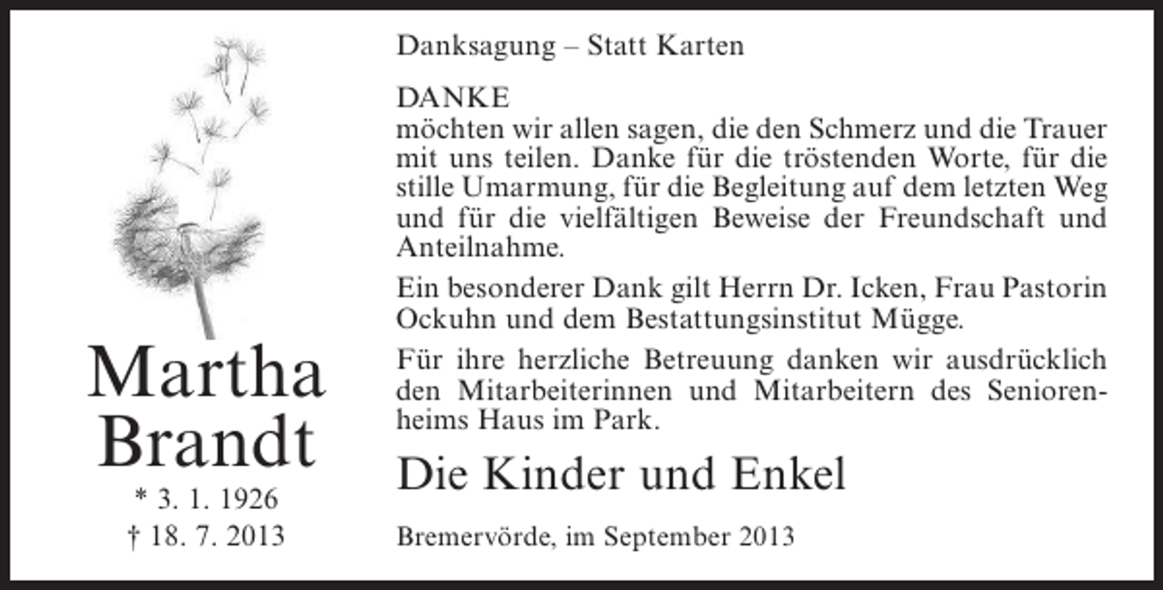 <p>Danksagung – Statt Karten</p><p>Martha<br />Brandt<br />* 3. 1. 1926<br />† 18. 7. 2013</p><p>DANKE<br />möchten wir allen sagen, die den Schmerz und die Trauer<br />mit uns teilen. Danke für die tröstenden Worte, für die<br />stille Umarmung, für die Begleitung auf dem letzten Weg<br />und für die vielfältigen Beweise der Freundschaft und<br />Anteilnahme.<br />Ein besonderer Dank gilt Herrn Dr. Icken, Frau Pastorin<br />Ockuhn und dem Bestattungsinstitut Mügge.<br />Für ihre herzliche Betreuung danken wir ausdrücklich<br />den Mitarbeiterinnen und Mitarbeitern des Seniorenheims Haus im Park.</p><p>Die Kinder und Enkel<br />Bremervörde, im September 2013</p>