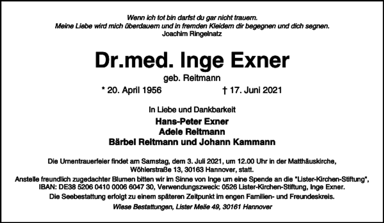 <p>Wenn ich tot bin darfst du gar nicht trauern.<br />Meine Liebe wird mich überdauern und in fremden Kleidern dir begegnen und dich segnen.<br />Joachim Ringelnatz</p><p>Dr.med. Inge Exner<br />geb. Reitmann<br />* 20. April 1956</p><p>† 17. Juni 2021</p><p>In Liebe und Dankbarkeit</p><p>Hans-Peter Exner<br />Adele Reitmann<br />Bärbel Reitmann und Johann Kammann<br />Die Urnentrauerfeier findet am Samstag, dem 3. Juli 2021, um 12.00 Uhr in der Matthäuskirche,<br />Wöhlerstraße 13, 30163 Hannover, statt.<br />Anstelle freundlich zugedachter Blumen bitten wir im Sinne von Inge um eine Spende an die "Lister-Kirchen-Stiftung",<br />IBAN: DE38 5206 04100047 30, Verwendungszweck: 0526 Lister-Kirchen-Stiftung, Inge Exner.<br />Die Seebestattung erfolgt zu einem späteren Zeitpunkt im engen Familien- und Freundeskreis.<br />Wiese Bestattungen, Lister Meile 49, 30161 Hannover</p>