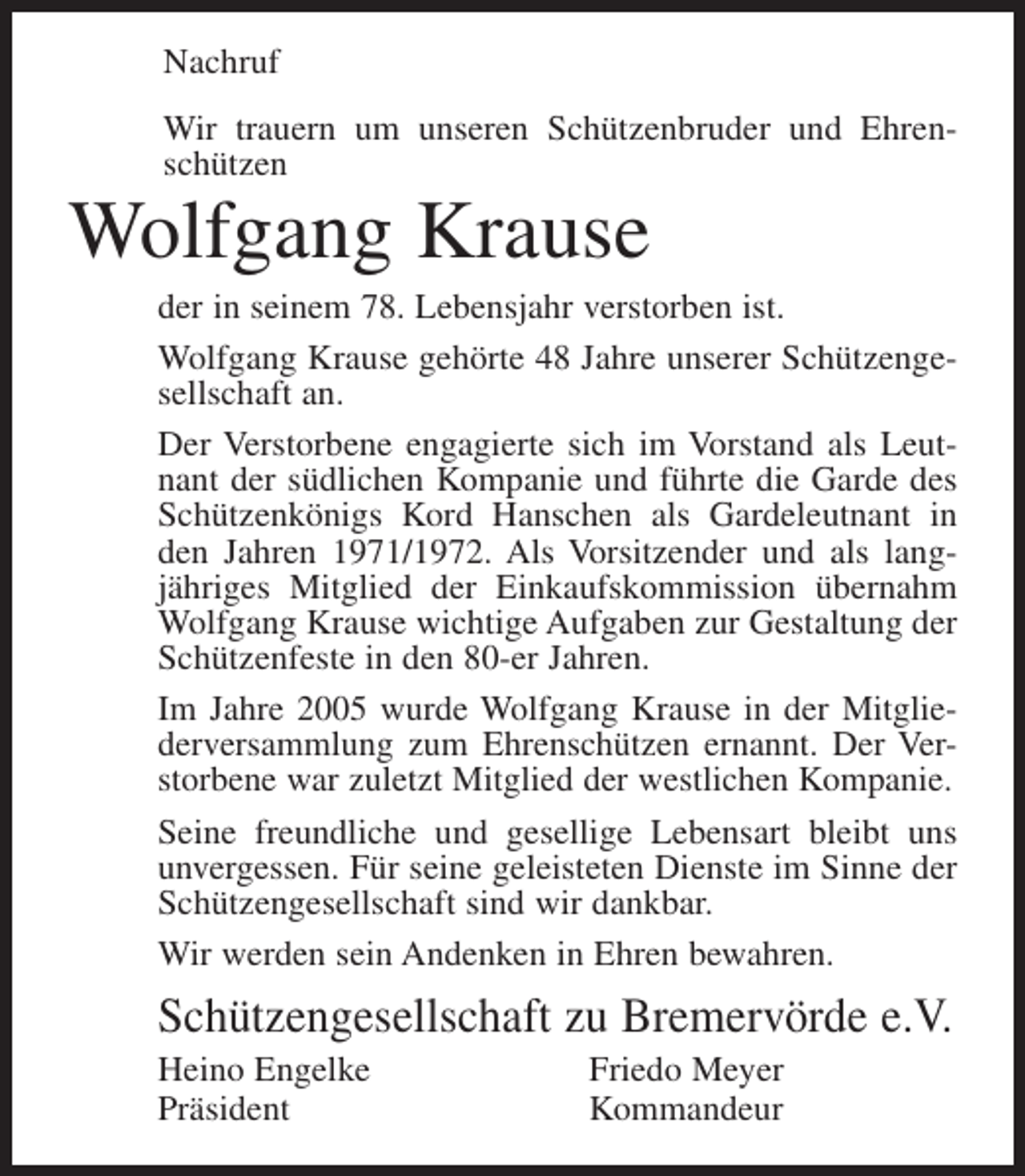 <p>Nachruf<br />Wir trauern um unseren Schützenbruder und Ehrenschützen</p><p>Wolfgang Krause<br />der in seinem 78. Lebensjahr verstorben ist.<br />Wolfgang Krause gehörte 48 Jahre unserer Schützengesellschaft an.<br />Der Verstorbene engagierte sich im Vorstand als Leutnant der südlichen Kompanie und führte die Garde des<br />Schützenkönigs Kord Hanschen als Gardeleutnant in<br />den Jahren 1971/1972. Als Vorsitzender und als langjähriges Mitglied der Einkaufskommission übernahm<br />Wolfgang Krause wichtige Aufgaben zur Gestaltung der<br />Schützenfeste in den 80-er Jahren.<br />Im Jahre 2005 wurde Wolfgang Krause in der Mitgliederversammlung zum Ehrenschützen ernannt. Der Verstorbene war zuletzt Mitglied der westlichen Kompanie.<br />Seine freundliche und gesellige Lebensart bleibt uns<br />unvergessen. Für seine geleisteten Dienste im Sinne der<br />Schützengesellschaft sind wir dankbar.<br />Wir werden sein Andenken in Ehren bewahren.</p><p>Schützengesellschaft zu Bremervörde e.V.<br />Heino Engelke<br />Präsident</p><p>Friedo Meyer<br />Kommandeur</p>